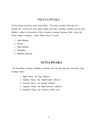 3
VINAYA-PITAKA
The first basket was known as the Vinaya-Pitaka. This basket consisted of the rules for a
monastic life, as well as all of the origins behinds those rules, providing a detailed account of the
Budhha’s solution to the question of how to maintain communal harmony within a large and
diverse spiritual community. Vinaya Pitaka consist of 5 books
1. Sutta-vibhanga
2. Panvara
3. Maha-vibhanga
4. Khandhaka
5. Bhikkhuni-vibhanga
SUTTA-PITAKA
The Sutta-Pitaka consisted of Buddha’s teachings and is the most important of the three. These
teachings include:
1. Digha Nikaya - the “long collection”
2. Majjhima Nikaya - the “middle-length collection”
3. Samyutta Nikaya - the “grouped collection”
4. Anguttara Nikaya - the “further-factored collection”
5. Khuddaka Nikaya - the “collection of little texts”
 