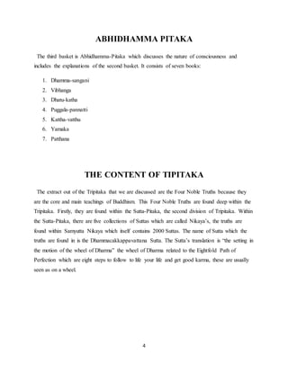 4
ABHIDHAMMA PITAKA
The third basket is Abhidhamma-Pitaka which discusses the nature of consciousness and
includes the explanations of the second basket. It consists of seven books:
1. Dhamma-sangani
2. Vibhanga
3. Dhatu-katha
4. Puggala-pannatti
5. Kattha-vatthu
6. Yamaka
7. Patthana
THE CONTENT OF TIPITAKA
The extract out of the Tripitaka that we are discussed are the Four Noble Truths because they
are the core and main teachings of Buddhism. This Four Noble Truths are found deep within the
Tripitaka. Firstly, they are found within the Sutta-Pitaka, the second division of Tripitaka. Within
the Sutta-Pitaka, there are five collections of Suttas which are called Nikaya’s, the truths are
found within Samyutta Nikaya which itself contains 2000 Suttas. The name of Sutta which the
truths are found in is the Dhammacakkappavattana Sutta. The Sutta’s translation is “the setting in
the motion of the wheel of Dharma” the wheel of Dharma related to the Eightfold Path of
Perfection which are eight steps to follow to life your life and get good karma, these are usually
seen as on a wheel.
 