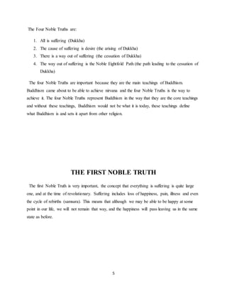 5
The Four Noble Truths are:
1. All is suffering (Dukkha)
2. The cause of suffering is desire (the arising of Dukkha)
3. There is a way out of suffering (the cessation of Dukkha)
4. The way out of suffering is the Noble Eightfold Path (the path leading to the cessation of
Dukkha)
The four Noble Truths are important because they are the main teachings of Buddhism.
Buddhism came about to be able to achieve nirvana and the four Noble Truths is the way to
achieve it. The four Noble Truths represent Buddhism in the way that they are the core teachings
and without these teachings, Buddhism would not be what it is today, these teachings define
what Buddhism is and sets it apart from other religion.
THE FIRST NOBLE TRUTH
The first Noble Truth is very important, the concept that everything is suffering is quite large
one, and at the time of revolutionary. Suffering includes loss of happiness, pain, illness and even
the cycle of rebirths (samsara). This means that although we may be able to be happy at some
point in our life, we will not remain that way, and the happiness will pass leaving us in the same
state as before.
 