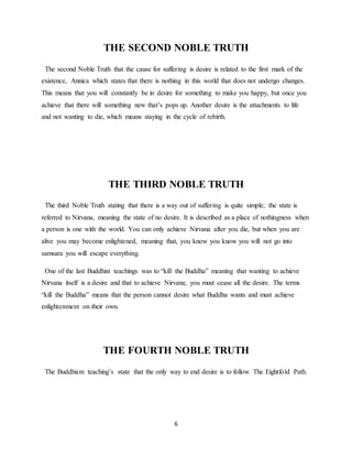 6
THE SECOND NOBLE TRUTH
The second Noble Truth that the cause for suffering is desire is related to the first mark of the
existence, Annica which states that there is nothing in this world that does not undergo changes.
This means that you will constantly be in desire for something to make you happy, but once you
achieve that there will something new that’s pops up. Another desire is the attachments to life
and not wanting to die, which means staying in the cycle of rebirth.
THE THIRD NOBLE TRUTH
The third Noble Truth stating that there is a way out of suffering is quite simple; the state is
referred to Nirvana, meaning the state of no desire. It is described as a place of nothingness when
a person is one with the world. You can only achieve Nirvana after you die, but when you are
alive you may become enlightened, meaning that, you know you know you will not go into
samsara you will escape everything.
One of the last Buddhist teachings was to “kill the Buddha” meaning that wanting to achieve
Nirvana itself is a desire and that to achieve Nirvana; you must cease all the desire. The terms
“kill the Buddha” means that the person cannot desire what Buddha wants and must achieve
enlightenment on their own.
THE FOURTH NOBLE TRUTH
The Buddhism teaching’s state that the only way to end desire is to follow The Eightfold Path.
 