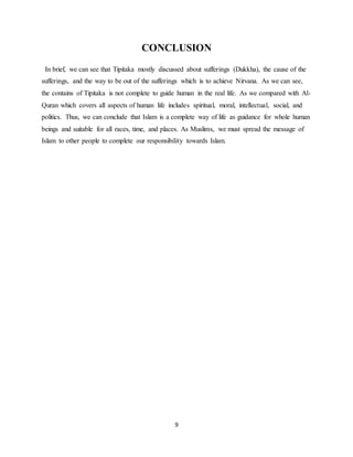 9
CONCLUSION
In brief, we can see that Tipitaka mostly discussed about sufferings (Dukkha), the cause of the
sufferings, and the way to be out of the sufferings which is to achieve Nirvana. As we can see,
the contains of Tipitaka is not complete to guide human in the real life. As we compared with Al-
Quran which covers all aspects of human life includes spiritual, moral, intellectual, social, and
politics. Thus, we can conclude that Islam is a complete way of life as guidance for whole human
beings and suitable for all races, time, and places. As Muslims, we must spread the message of
Islam to other people to complete our responsibility towards Islam.
 