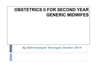 OBSTETRICS II FOR SECOND YEAR 
GENERIC MIDWIFES 
By Gebremaryam Temesgen October 2014 
 
