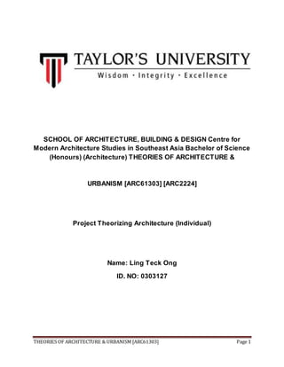 SCHOOL OF ARCHITECTURE, BUILDING & DESIGN Centre for 
Modern Architecture Studies in Southeast Asia Bachelor of Science 
(Honours) (Architecture) THEORIES OF ARCHITECTURE & 
URBANISM [ARC61303] [ARC2224] 
Project Theorizing Architecture (Individual) 
Name: Ling Teck Ong 
ID. NO: 0303127 
THEORIES OF ARCHITECTURE & URBANISM [ARC61303] Page 1 
 