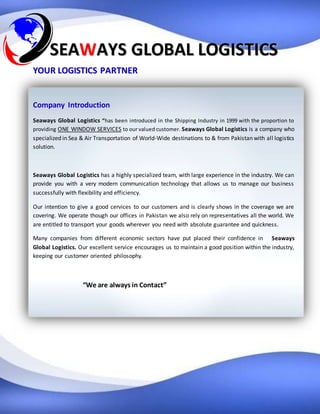 SSEEAAWWAAYYSS GGLLOOBBAALL LLOOGGIISSTTIICCSS
YYOOUURR LLOOGGIISSTTIICCSS PPAARRTTNNEERR
Company Introduction
Seaways Global Logistics “has been introduced in the Shipping Industry in 1999 with the proportion to
providing ONE WINDOW SERVICES to our valued customer. Seaways Global Logistics is a company who
specialized in Sea & Air Transportation of World-Wide destinations to & from Pakistan with all logistics
solution.
Seaways Global Logistics has a highly specialized team, with large experience in the industry. We can
provide you with a very modern communication technology that allows us to manage our business
successfully with flexibility and efficiency.
Our intention to give a good cervices to our customers and is clearly shows in the coverage we are
covering. We operate though our offices in Pakistan we also rely on representatives all the world. We
are entitled to transport your goods wherever you need with absolute guarantee and quickness.
Many companies from different economic sectors have put placed their confidence in Seaways
Global Logistics. Our excellent service encourages us to maintain a good position within the industry,
keeping our customer oriented philosophy.
“We are always in Contact”
 