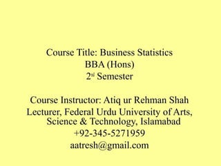 Course Title: Business Statistics
BBA (Hons)
2nd
Semester
Course Instructor: Atiq ur Rehman Shah
Lecturer, Federal Urdu University of Arts,
Science & Technology, Islamabad
+92-345-5271959
aatresh@gmail.com
 
