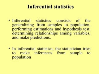 Inferential statistics
• Inferential statistics consists of the
generalizing from samples to population,
performing estimations and hypothesis test,
determining relationships among variables,
and make predictions.
• In inferential statistics, the statistician tries
to make inferences from sample to
population
 