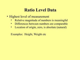 Ratio Level Data
• Highest level of measurement
• Relative magnitude of numbers is meaningful
• Differences between numbers are comparable
• Location of origin, zero, is absolute (natural)
Examples: Height, Weight etc
 