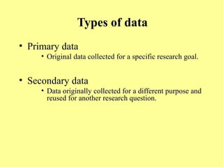 Types of data
• Primary data
• Original data collected for a specific research goal.
• Secondary data
• Data originally collected for a different purpose and
reused for another research question.
 