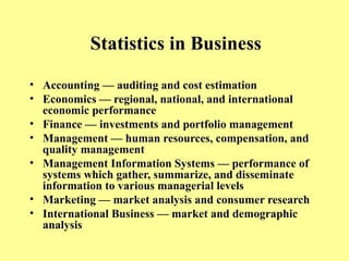 Statistics in Business
• Accounting — auditing and cost estimation
• Economics — regional, national, and international
economic performance
• Finance — investments and portfolio management
• Management — human resources, compensation, and
quality management
• Management Information Systems — performance of
systems which gather, summarize, and disseminate
information to various managerial levels
• Marketing — market analysis and consumer research
• International Business — market and demographic
analysis
 