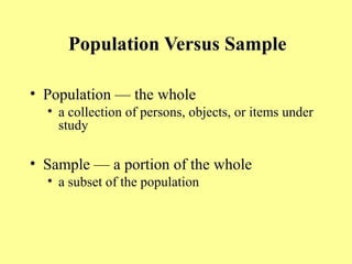Population Versus Sample
• Population — the whole
• a collection of persons, objects, or items under
study
• Sample — a portion of the whole
• a subset of the population
 