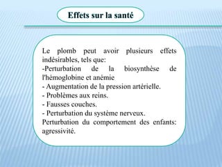 Effets sur la santé
Le plomb peut avoir plusieurs effets
indésirables, tels que:
-Perturbation de la biosynthèse de
l'hémoglobine et anémie
- Augmentation de la pression artérielle.
- Problèmes aux reins.
- Fausses couches.
- Perturbation du système nerveux.
Perturbation du comportement des enfants:
agressivité.
 