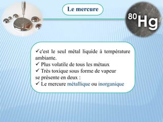 Le mercure
c'est le seul métal liquide à température
ambiante.
 Plus volatile de tous les métaux
 Très toxique sous forme de vapeur
se présente en deux :
 Le mercure métallique ou inorganique
 