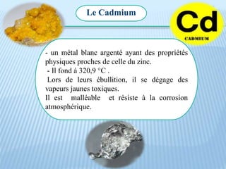 Le Cadmium
- un métal blanc argenté ayant des propriétés
physiques proches de celle du zinc.
- Il fond à 320,9 °C .
Lors de leurs ébullition, il se dégage des
vapeurs jaunes toxiques.
Il est malléable et résiste à la corrosion
atmosphérique.
 