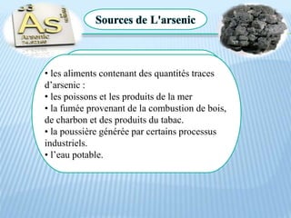 L'arsenic
L'arsenic est un élément naturel
qui se comporte comme un métal.
Il peut exister sous une forme
organique ou inorganique .
Sources de L'arsenic
• les aliments contenant des quantités traces
d’arsenic :
• les poissons et les produits de la mer
• la fumée provenant de la combustion de bois,
de charbon et des produits du tabac.
• la poussière générée par certains processus
industriels.
• l’eau potable.
 