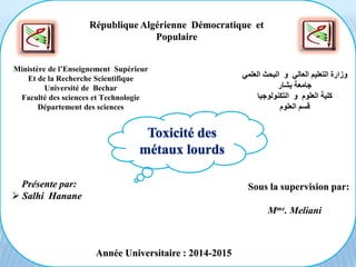 République Algérienne Démocratique et
Populaire
Ministère de l’Enseignement Supérieur
Et de la Recherche Scientifique
Université de Bechar
Faculté des sciences et Technologie
Département des sciences
‫العلمي‬ ‫البحث‬ ‫و‬ ‫العالي‬ ‫التعليم‬ ‫وزارة‬
‫بشار‬ ‫جامعة‬
‫التكنولوجيا‬ ‫و‬ ‫العلوم‬ ‫كلية‬
‫العلوم‬ ‫قسم‬
Présente par:
 Salhi Hanane
Sous la supervision par:
Mme. Meliani
Année Universitaire : 2014-2015
Toxicité des
métaux lourds
 