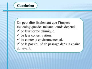 On peut dire finalement que l’impact
toxicologique des métaux lourds dépend :
 de leur forme chimique.
 de leur concentration.
 du contexte environnemental.
 de la possibilité de passage dans la chaîne
du vivant.
Conclusion
 