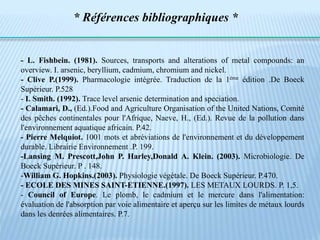 - L. Fishbein. (1981). Sources, transports and alterations of metal compounds: an
overview. I. arsenic, beryllium, cadmium, chromium and nickel.
- Clive P.(1999). Pharmacologie intégrée. Traduction de la 1éme édition .De Boeck
Supérieur. P.528
- I. Smith. (1992). Trace level arsenic determination and speciation.
- Calamari, D., (Ed.).Food and Agriculture Organisation of the United Nations, Comité
des pêches continentales pour l'Afrique, Naeve, H., (Ed.). Revue de la pollution dans
l'environnement aquatique africain. P.42.
- Pierre Melquiot. 1001 mots et abréviations de l'environnement et du développement
durable. Librairie Environnement .P. 199.
-Lansing M. Prescott,John P. Harley,Donald A. Klein. (2003). Microbiologie. De
Boeck Supérieur. P . 148.
-William G. Hopkins.(2003). Physiologie végétale. De Boeck Supérieur. P.470.
- ECOLE DES MINES SAINT-ETIENNE.(1997). LES METAUX LOURDS. P. 1,5.
- Council of Europe. Le plomb, le cadmium et le mercure dans l'alimentation:
évaluation de l'absorption par voie alimentaire et aperçu sur les limites de métaux lourds
dans les denrées alimentaires. P.7.
* Références bibliographiques *
 