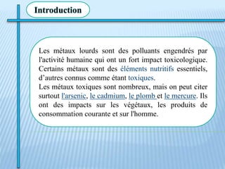 Les métaux lourds sont des polluants engendrés par
l'activité humaine qui ont un fort impact toxicologique.
Certains métaux sont des éléments nutritifs essentiels,
d’autres connus comme étant toxiques.
Les métaux toxiques sont nombreux, mais on peut citer
surtout l'arsenic, le cadmium, le plomb et le mercure. Ils
ont des impacts sur les végétaux, les produits de
consommation courante et sur l'homme.
Introduction
 
