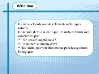 Définition
les métaux lourds sont des éléments métalliques
naturels.
D’un point de vue scientifique, les métaux lourds sont
caractérisés par :
 Une densité supérieure à 5.
 Un numéro atomique élevé.
 Tout métal pouvant être toxique pour les systèmes
biologiques
 