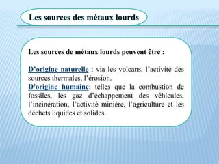 Les sources des métaux lourds
Les sources de métaux lourds peuvent être :
D’origine naturelle : via les volcans, l’activité des
sources thermales, l’érosion.
D'origine humaine: telles que la combustion de
fossiles, les gaz d’échappement des véhicules,
l’incinération, l’activité minière, l’agriculture et les
déchets liquides et solides.
 