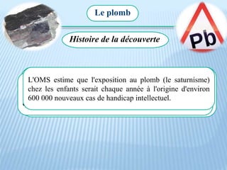 Le plomb
Histoire de la découverte
Le plomb provient d'anciennes canalisations en eau potable,
des peintures utilisées au début du XXe siècle et était ajouté
comme additif à l'essence. Les États-Unis sont les premiers
à avoir interdit le plomb dans l'essence, en 1975.
Il commença à être utilisé il y a 7000 ans, pendant l’Egypte
ancienne. Les romains buvaient dans de verres de plomb ce
qui leur causait des crises de folie.
L'OMS estime que l'exposition au plomb (le saturnisme)
chez les enfants serait chaque année à l'origine d'environ
600 000 nouveaux cas de handicap intellectuel.
 