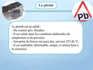 Le plomb est un métal :
- De couleur gris, bleuâtre.
- Il est solide dans les conditions habituelles de
température et de pression.
- Son point de fusion est assez bas, environ 327,46 °C.
- Il est malléable, déformable, souple, et résiste bien à
la corrosion.
Le plomb
 