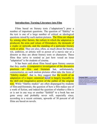 Introduction: Turning Literature into Film
Films based on literary texts (“adaptations”) pose a
number of important questions. The question of "fidelity" to
the text is one of a large number of critical or ideological
questions raised by such motion pictures. The films are shaped
by, among other factors, the culture in which the adaptation is
produced, the aims and values of filmmakers, the demands of
a studio or network, and the standing of a particular literary
work or artist. They are also, often, as much about the beauty,
wit, ambition, or artistic will to power of a movie star or a
director as they are about literary texts or characters. These
films thus serve to remind us just how vexed an issue
"adaptation" is for students of cinema.
It has been said about films based upon literary sources
that they enable a comparative investigation of the discursive
practices of film and literature but, unfortunately,
commentaries on such motion pictures often take the form of
“fidelity studies”, that is, they suggest that the worth of an
adaptation of a major, canonical novel is largely traceable to
the skill and imaginative power of the author of the original
text. While “fidelity studies" are often disparaged by students
of film-and-literature, the question of how a film makes use of
a work of fiction, and indeed the question of whether a film is
or is not in one way or another "faithful" to a book has not
gone away and probably never will, especially since,
according to a recent estimate, upwards of 30 percent of all
films are based on novels.
Comment [SG1]: A canonical text is
text that has been pronounced, by the
academic establishment, to be aesthetica
valuable and generally pertinent to the
moral and social concerns of a particular
historical period.
 