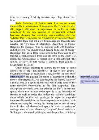 from the tendency of fidelity criticism to privilege fiction over
film.
Such favouring of fiction over film seems almost
inescapable in discussions of adaptation; the very word, after
all, suggest alteration or adjustment in order to make
something fit its new context or environment without,
however, changing that something into something else; one
"adapts," that is, one does not "transform" or "metamorphose."
No wonder, then, that not a few filmmakers and theorists have
rejected the very idea of adaptation. According to Ingmar
Bergman, for example, "film has nothing to do with literature"
and, therefore, "we should avoid making films out of books."
Hungarian film critic Béla Balázs denies that there can be any
transfer or transposition from one art form to the other. He
insists that when a novel is "turned into" a film, although “the
subject, or story, of both works is identical, their content is
nevertheless different.”
Other models indebted to literary theory help to move
discussions of the "metamorphosis of fiction into cinema"
beyond the concept of adaptation. Thus, there is the concept of
intertextuality. By placing the notion of adaptation within the
theory of intertextuality, we can describe the literary source of
a film as one of a series of pre-texts which share some of the
same narrative conventions as the film adaptation. This
description obviously does not exhaust the film's intertextual
space, which also includes codes specific to the institution of
cinema as well as codes that reflect the cultural conditions
under which the film was produced. In important ways the
intertextuality model solves the main problems associated with
adaptation theory by treating the literary text as one of many
items in the multidimensional space in which a variety of
writings, none of them absolutely “original”, blend and clash.
No longer is the novel privileged, and the problem of fidelity
Comment [SG2]: Intertextuality is
shaping of texts' meanings by other texts
can refer to an author’s borrowing and
transformation of a prior text or to a
reader’s referencing of one text in readin
another.
 