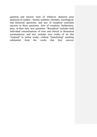 question and answer: texts of whatever character pose
questions to readers - formal, aesthetic, thematic, sociological,
and historical questions, and acts of reception constitute
answers to those questions. Acts of reception, furthermore,
pose, in their turn, new questions. "Reception" includes both
individual concretizations of texts and critical or theoretical
commentaries, and also includes new works of art that
"respond" to earlier works, without "transferring" anything
substantial from the works that they answer.
 
