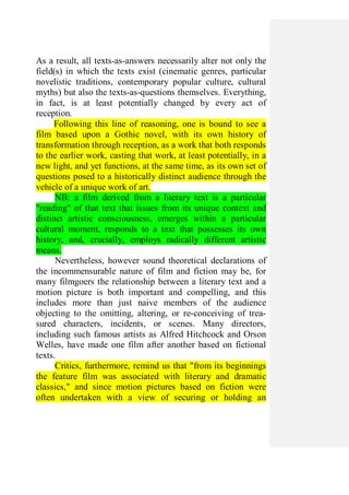 As a result, all texts-as-answers necessarily alter not only the
field(s) in which the texts exist (cinematic genres, particular
novelistic traditions, contemporary popular culture, cultural
myths) but also the texts-as-questions themselves. Everything,
in fact, is at least potentially changed by every act of
reception.
Following this line of reasoning, one is bound to see a
film based upon a Gothic novel, with its own history of
transformation through reception, as a work that both responds
to the earlier work, casting that work, at least potentially, in a
new light, and yet functions, at the same time, as its own set of
questions posed to a historically distinct audience through the
vehicle of a unique work of art.
NB: a film derived from a literary text is a particular
"reading" of that text that issues from its unique context and
distinct artistic consciousness, emerges within a particular
cultural moment, responds to a text that possesses its own
history, and, crucially, employs radically different artistic
means.
Nevertheless, however sound theoretical declarations of
the incommensurable nature of film and fiction may be, for
many filmgoers the relationship between a literary text and a
motion picture is both important and compelling, and this
includes more than just naive members of the audience
objecting to the omitting, altering, or re-conceiving of trea-
sured characters, incidents, or scenes. Many directors,
including such famous artists as Alfred Hitchcock and Orson
Welles, have made one film after another based on fictional
texts.
Critics, furthermore, remind us that "from its beginnings
the feature film was associated with literary and dramatic
classics," and since motion pictures based on fiction were
often undertaken with a view of securing or holding an
 