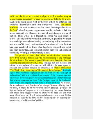 audience, the films were made and presented in such a way as
to encourage potential viewers to search for fidelity to a text.
Such films have done well at the box office by offering the
audience "identifiable and sure attractions.” Thus, the movie
business - at least in America - has never been separable from
the “art” of making moving pictures and has valorized fidelity
to an original text through its use of well-known works of
fiction. Thus while in a theoretical sense we can assert a
radical disjuncture between film and text, in practice we must
acknowledge that when viewing or analyzing a film that refers
to a work of fiction, consideration of questions of how the text
has been rendered on film, what has been retained and what
has been discarded, and the relationship between fictional and
cinematic technique are inevitably raised.
The question becomes, then, what kind of criticism treating the
move from novel to film is likely to be illuminating if one embraces
the view that the film has no responsibility to, even though it often has
a compelling relationship with, a text. The idea that film theorists and
critics rid themselves of a concern with fidelity the door opens to
political and cultural criticism is anticipated in Walter Benjamin's
"The Work of Art in the Age of Mechanical Reproduction." Benjamin
argues that "technical reproducibility" undermines the "concept of
authenticity" which is predicated on a sense of the presence and the
uniqueness of "the original"; mechanical reproduction shatters the idea
that a work possesses an "aura," the "unique value of the 'authentic'
work of art" that imparts to that work "a ritual function." As a result,
the very character and function of art change: "instead of being based
on ritual, it begins to be based upon another practice - politics." In
light of Benjamin's argument, it is not surprising that many theorists
and critics have suggested that we abandon the idea that the prior
work of art has a privileged status and character; as a result fidelity
criticism is likely to be replaced by "sociological" or "ideological"
commentary – by Benjamin's "politics.
 