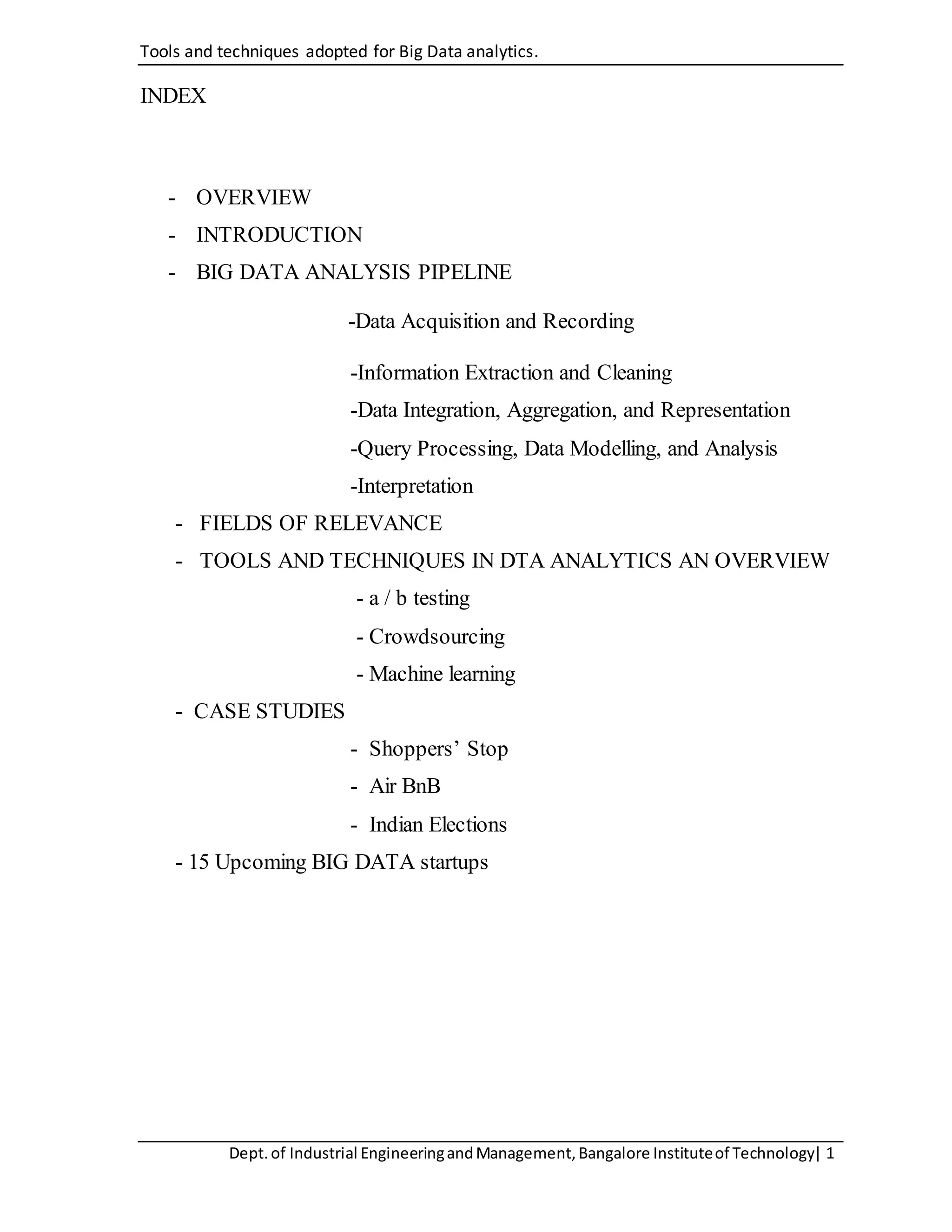 Tools and techniques adopted for Big Data analytics.
Dept.of Industrial EngineeringandManagement,Bangalore Instituteof Technology| 1
INDEX
- OVERVIEW
- INTRODUCTION
- BIG DATA ANALYSIS PIPELINE
-Data Acquisition and Recording
-Information Extraction and Cleaning
-Data Integration, Aggregation, and Representation
-Query Processing, Data Modelling, and Analysis
-Interpretation
- FIELDS OF RELEVANCE
- TOOLS AND TECHNIQUES IN DTA ANALYTICS AN OVERVIEW
- a / b testing
- Crowdsourcing
- Machine learning
- CASE STUDIES
- Shoppers’ Stop
- Air BnB
- Indian Elections
- 15 Upcoming BIG DATA startups
 