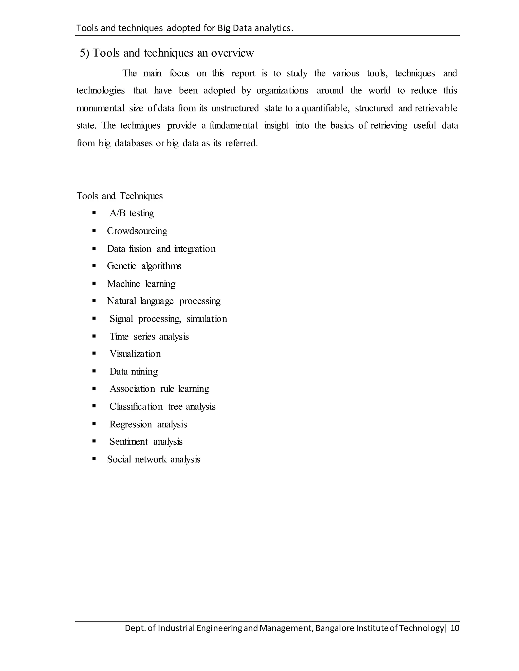 Tools and techniques adopted for Big Data analytics.
Dept.of Industrial EngineeringandManagement,Bangalore Instituteof Technology| 10
5) Tools and techniques an overview
The main focus on this report is to study the various tools, techniques and
technologies that have been adopted by organizations around the world to reduce this
monumental size of data from its unstructured state to a quantifiable, structured and retrievable
state. The techniques provide a fundamental insight into the basics of retrieving useful data
from big databases or big data as its referred.
Tools and Techniques
 A/B testing
 Crowdsourcing
 Data fusion and integration
 Genetic algorithms
 Machine learning
 Natural language processing
 Signal processing, simulation
 Time series analysis
 Visualization
 Data mining
 Association rule learning
 Classification tree analysis
 Regression analysis
 Sentiment analysis
 Social network analysis
 