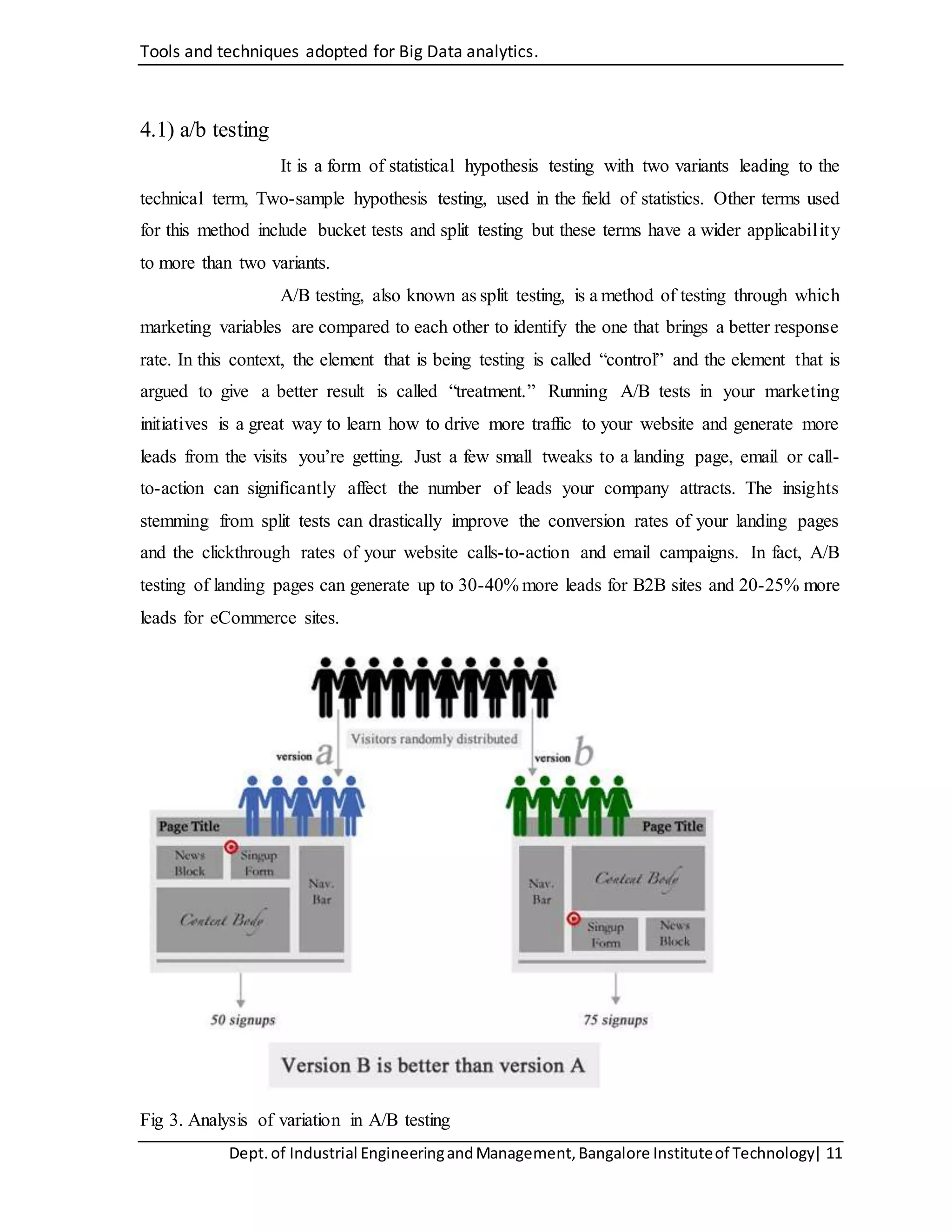 Tools and techniques adopted for Big Data analytics.
Dept.of Industrial EngineeringandManagement,Bangalore Instituteof Technology| 11
4.1) a/b testing
It is a form of statistical hypothesis testing with two variants leading to the
technical term, Two-sample hypothesis testing, used in the field of statistics. Other terms used
for this method include bucket tests and split testing but these terms have a wider applicability
to more than two variants.
A/B testing, also known as split testing, is a method of testing through which
marketing variables are compared to each other to identify the one that brings a better response
rate. In this context, the element that is being testing is called “control” and the element that is
argued to give a better result is called “treatment.” Running A/B tests in your marketing
initiatives is a great way to learn how to drive more traffic to your website and generate more
leads from the visits you’re getting. Just a few small tweaks to a landing page, email or call-
to-action can significantly affect the number of leads your company attracts. The insights
stemming from split tests can drastically improve the conversion rates of your landing pages
and the clickthrough rates of your website calls-to-action and email campaigns. In fact, A/B
testing of landing pages can generate up to 30-40% more leads for B2B sites and 20-25% more
leads for eCommerce sites.
Fig 3. Analysis of variation in A/B testing
 