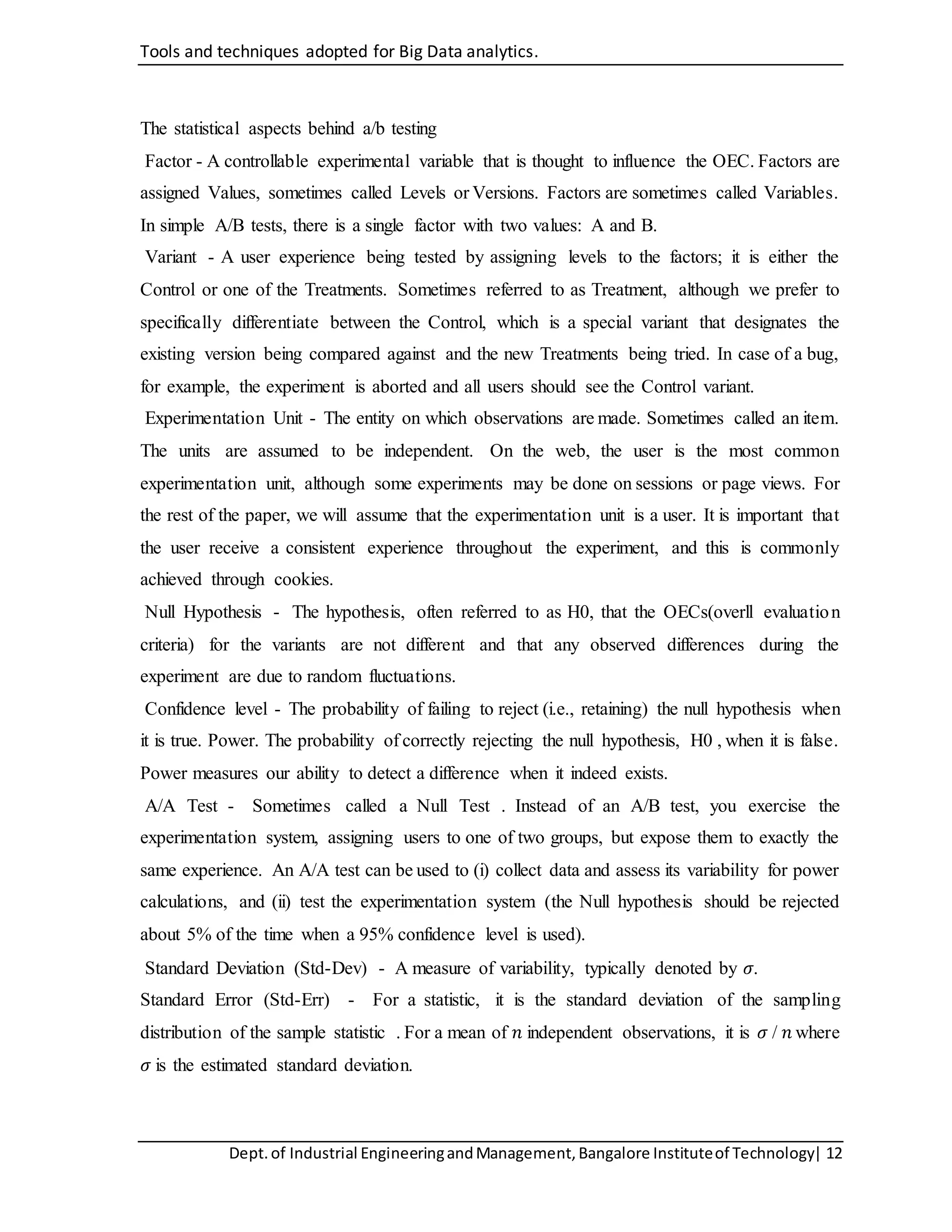 Tools and techniques adopted for Big Data analytics.
Dept.of Industrial EngineeringandManagement,Bangalore Instituteof Technology| 12
The statistical aspects behind a/b testing
Factor - A controllable experimental variable that is thought to influence the OEC. Factors are
assigned Values, sometimes called Levels or Versions. Factors are sometimes called Variables.
In simple A/B tests, there is a single factor with two values: A and B.
Variant - A user experience being tested by assigning levels to the factors; it is either the
Control or one of the Treatments. Sometimes referred to as Treatment, although we prefer to
specifically differentiate between the Control, which is a special variant that designates the
existing version being compared against and the new Treatments being tried. In case of a bug,
for example, the experiment is aborted and all users should see the Control variant.
Experimentation Unit - The entity on which observations are made. Sometimes called an item.
The units are assumed to be independent. On the web, the user is the most common
experimentation unit, although some experiments may be done on sessions or page views. For
the rest of the paper, we will assume that the experimentation unit is a user. It is important that
the user receive a consistent experience throughout the experiment, and this is commonly
achieved through cookies.
Null Hypothesis - The hypothesis, often referred to as H0, that the OECs(overll evaluation
criteria) for the variants are not different and that any observed differences during the
experiment are due to random fluctuations.
Confidence level - The probability of failing to reject (i.e., retaining) the null hypothesis when
it is true. Power. The probability of correctly rejecting the null hypothesis, H0 , when it is false.
Power measures our ability to detect a difference when it indeed exists.
A/A Test - Sometimes called a Null Test . Instead of an A/B test, you exercise the
experimentation system, assigning users to one of two groups, but expose them to exactly the
same experience. An A/A test can be used to (i) collect data and assess its variability for power
calculations, and (ii) test the experimentation system (the Null hypothesis should be rejected
about 5% of the time when a 95% confidence level is used).
Standard Deviation (Std-Dev) - A measure of variability, typically denoted by 𝜎.
Standard Error (Std-Err) - For a statistic, it is the standard deviation of the sampling
distribution of the sample statistic . For a mean of 𝑛 independent observations, it is 𝜎 / 𝑛 where
𝜎 is the estimated standard deviation.
 