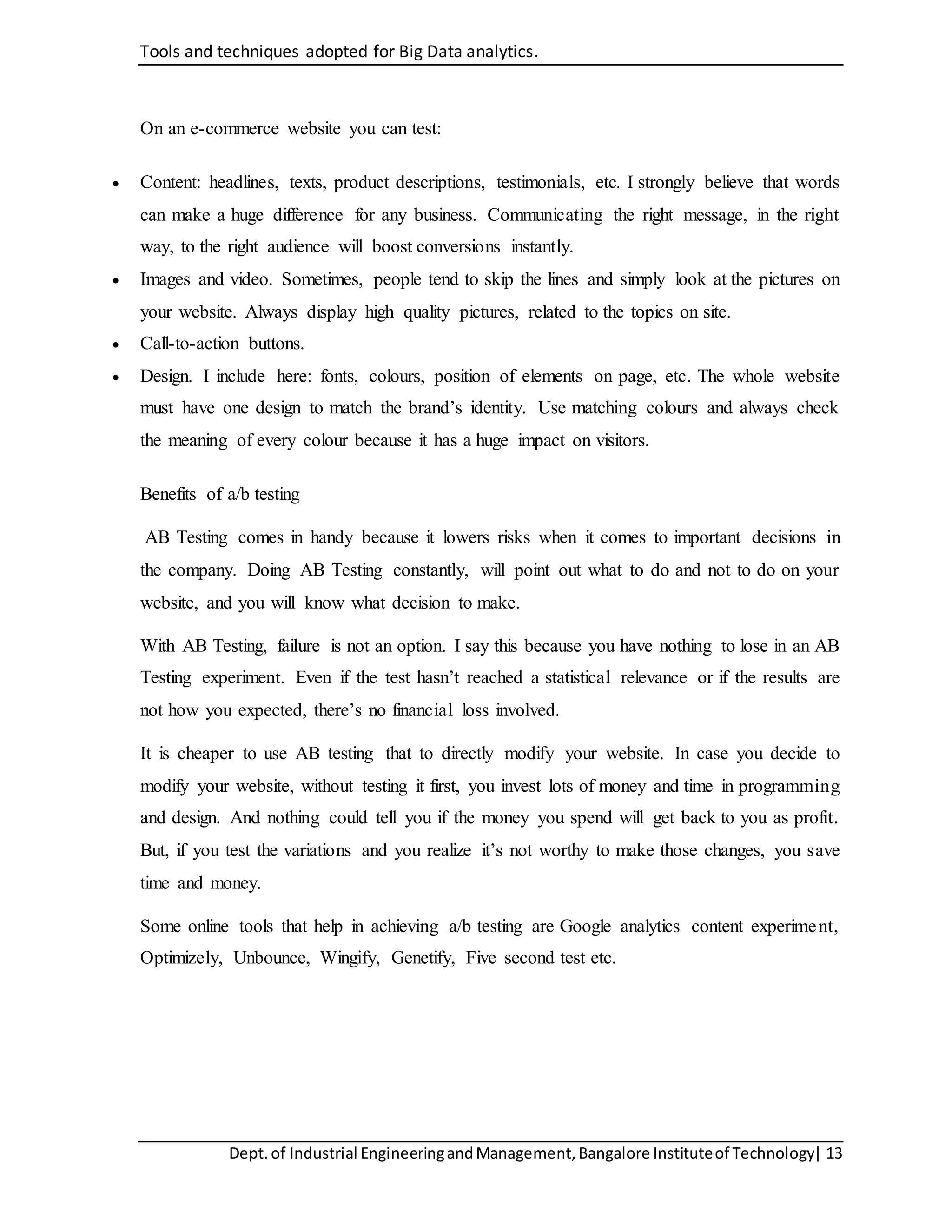Tools and techniques adopted for Big Data analytics.
Dept.of Industrial EngineeringandManagement,Bangalore Instituteof Technology| 13
On an e-commerce website you can test:
 Content: headlines, texts, product descriptions, testimonials, etc. I strongly believe that words
can make a huge difference for any business. Communicating the right message, in the right
way, to the right audience will boost conversions instantly.
 Images and video. Sometimes, people tend to skip the lines and simply look at the pictures on
your website. Always display high quality pictures, related to the topics on site.
 Call-to-action buttons.
 Design. I include here: fonts, colours, position of elements on page, etc. The whole website
must have one design to match the brand’s identity. Use matching colours and always check
the meaning of every colour because it has a huge impact on visitors.
Benefits of a/b testing
AB Testing comes in handy because it lowers risks when it comes to important decisions in
the company. Doing AB Testing constantly, will point out what to do and not to do on your
website, and you will know what decision to make.
With AB Testing, failure is not an option. I say this because you have nothing to lose in an AB
Testing experiment. Even if the test hasn’t reached a statistical relevance or if the results are
not how you expected, there’s no financial loss involved.
It is cheaper to use AB testing that to directly modify your website. In case you decide to
modify your website, without testing it first, you invest lots of money and time in programming
and design. And nothing could tell you if the money you spend will get back to you as profit.
But, if you test the variations and you realize it’s not worthy to make those changes, you save
time and money.
Some online tools that help in achieving a/b testing are Google analytics content experiment,
Optimizely, Unbounce, Wingify, Genetify, Five second test etc.
 