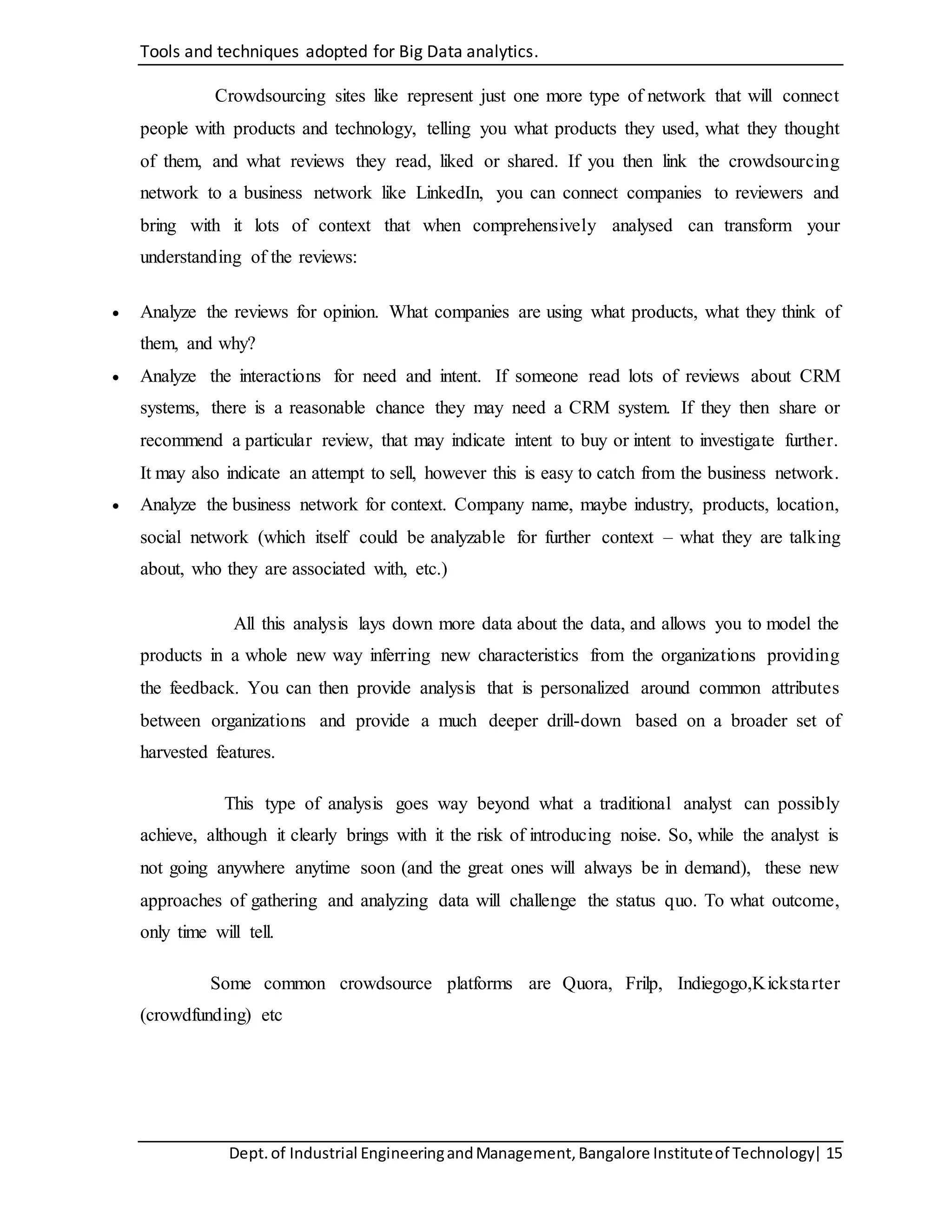 Tools and techniques adopted for Big Data analytics.
Dept.of Industrial EngineeringandManagement,Bangalore Instituteof Technology| 15
Crowdsourcing sites like represent just one more type of network that will connect
people with products and technology, telling you what products they used, what they thought
of them, and what reviews they read, liked or shared. If you then link the crowdsourcing
network to a business network like LinkedIn, you can connect companies to reviewers and
bring with it lots of context that when comprehensively analysed can transform your
understanding of the reviews:
 Analyze the reviews for opinion. What companies are using what products, what they think of
them, and why?
 Analyze the interactions for need and intent. If someone read lots of reviews about CRM
systems, there is a reasonable chance they may need a CRM system. If they then share or
recommend a particular review, that may indicate intent to buy or intent to investigate further.
It may also indicate an attempt to sell, however this is easy to catch from the business network.
 Analyze the business network for context. Company name, maybe industry, products, location,
social network (which itself could be analyzable for further context – what they are talking
about, who they are associated with, etc.)
All this analysis lays down more data about the data, and allows you to model the
products in a whole new way inferring new characteristics from the organizations providing
the feedback. You can then provide analysis that is personalized around common attributes
between organizations and provide a much deeper drill-down based on a broader set of
harvested features.
This type of analysis goes way beyond what a traditional analyst can possibly
achieve, although it clearly brings with it the risk of introducing noise. So, while the analyst is
not going anywhere anytime soon (and the great ones will always be in demand), these new
approaches of gathering and analyzing data will challenge the status quo. To what outcome,
only time will tell.
Some common crowdsource platforms are Quora, Frilp, Indiegogo,Kickstarter
(crowdfunding) etc
 