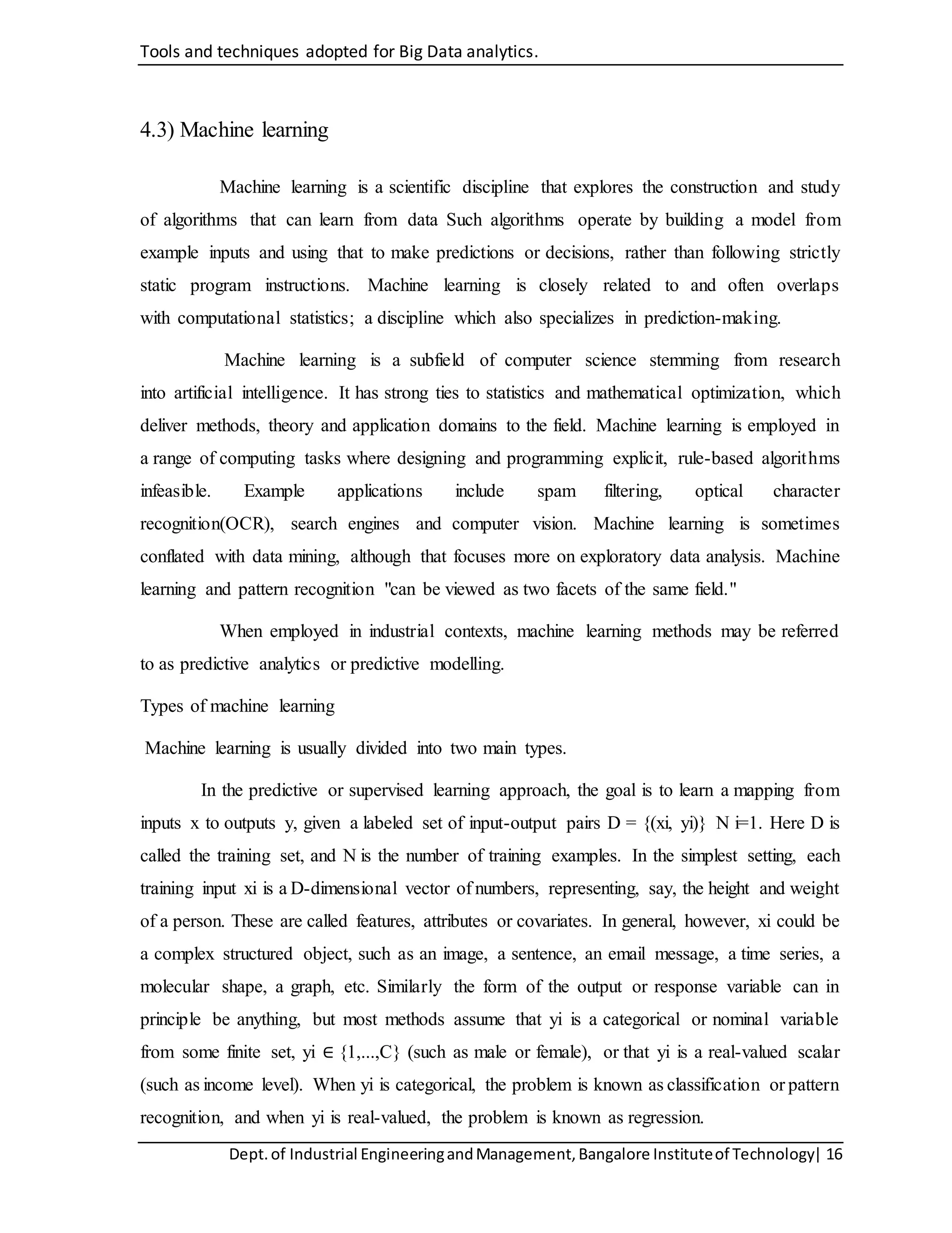 Tools and techniques adopted for Big Data analytics.
Dept.of Industrial EngineeringandManagement,Bangalore Instituteof Technology| 16
4.3) Machine learning
Machine learning is a scientific discipline that explores the construction and study
of algorithms that can learn from data Such algorithms operate by building a model from
example inputs and using that to make predictions or decisions, rather than following strictly
static program instructions. Machine learning is closely related to and often overlaps
with computational statistics; a discipline which also specializes in prediction-making.
Machine learning is a subfield of computer science stemming from research
into artificial intelligence. It has strong ties to statistics and mathematical optimization, which
deliver methods, theory and application domains to the field. Machine learning is employed in
a range of computing tasks where designing and programming explicit, rule-based algorithms
infeasible. Example applications include spam filtering, optical character
recognition(OCR), search engines and computer vision. Machine learning is sometimes
conflated with data mining, although that focuses more on exploratory data analysis. Machine
learning and pattern recognition "can be viewed as two facets of the same field."
When employed in industrial contexts, machine learning methods may be referred
to as predictive analytics or predictive modelling.
Types of machine learning
Machine learning is usually divided into two main types.
In the predictive or supervised learning approach, the goal is to learn a mapping from
inputs x to outputs y, given a labeled set of input-output pairs D = {(xi, yi)} N i=1. Here D is
called the training set, and N is the number of training examples. In the simplest setting, each
training input xi is a D-dimensional vector of numbers, representing, say, the height and weight
of a person. These are called features, attributes or covariates. In general, however, xi could be
a complex structured object, such as an image, a sentence, an email message, a time series, a
molecular shape, a graph, etc. Similarly the form of the output or response variable can in
principle be anything, but most methods assume that yi is a categorical or nominal variable
from some finite set, yi ∈ {1,...,C} (such as male or female), or that yi is a real-valued scalar
(such as income level). When yi is categorical, the problem is known as classification or pattern
recognition, and when yi is real-valued, the problem is known as regression.
 