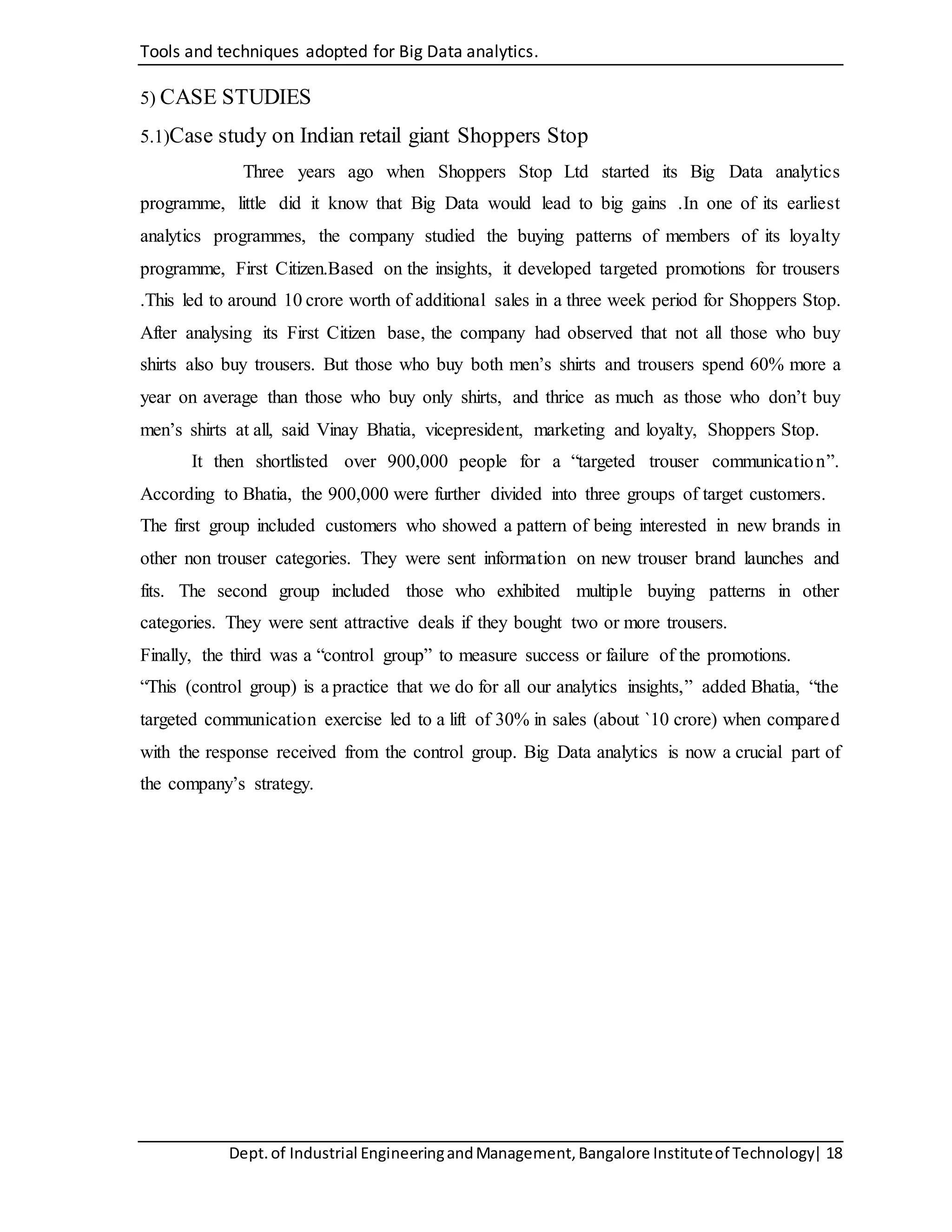 Tools and techniques adopted for Big Data analytics.
Dept.of Industrial EngineeringandManagement,Bangalore Instituteof Technology| 18
5) CASE STUDIES
5.1)Case study on Indian retail giant Shoppers Stop
Three years ago when Shoppers Stop Ltd started its Big Data analytics
programme, little did it know that Big Data would lead to big gains .In one of its earliest
analytics programmes, the company studied the buying patterns of members of its loyalty
programme, First Citizen.Based on the insights, it developed targeted promotions for trousers
.This led to around 10 crore worth of additional sales in a three week period for Shoppers Stop.
After analysing its First Citizen base, the company had observed that not all those who buy
shirts also buy trousers. But those who buy both men’s shirts and trousers spend 60% more a
year on average than those who buy only shirts, and thrice as much as those who don’t buy
men’s shirts at all, said Vinay Bhatia, vicepresident, marketing and loyalty, Shoppers Stop.
It then shortlisted over 900,000 people for a “targeted trouser communication”.
According to Bhatia, the 900,000 were further divided into three groups of target customers.
The first group included customers who showed a pattern of being interested in new brands in
other non trouser categories. They were sent information on new trouser brand launches and
fits. The second group included those who exhibited multiple buying patterns in other
categories. They were sent attractive deals if they bought two or more trousers.
Finally, the third was a “control group” to measure success or failure of the promotions.
“This (control group) is a practice that we do for all our analytics insights,” added Bhatia, “the
targeted communication exercise led to a lift of 30% in sales (about `10 crore) when compared
with the response received from the control group. Big Data analytics is now a crucial part of
the company’s strategy.
 