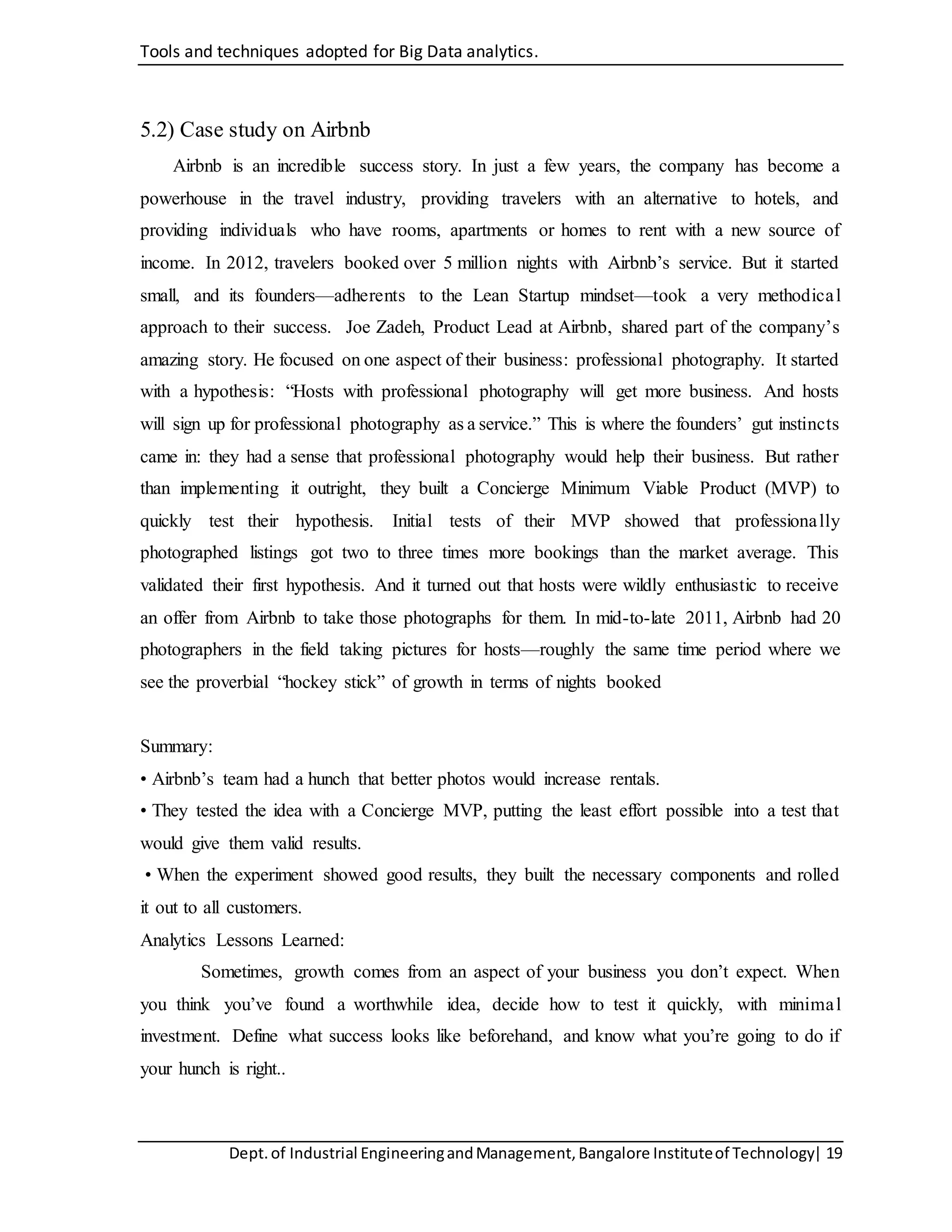 Tools and techniques adopted for Big Data analytics.
Dept.of Industrial EngineeringandManagement,Bangalore Instituteof Technology| 19
5.2) Case study on Airbnb
Airbnb is an incredible success story. In just a few years, the company has become a
powerhouse in the travel industry, providing travelers with an alternative to hotels, and
providing individuals who have rooms, apartments or homes to rent with a new source of
income. In 2012, travelers booked over 5 million nights with Airbnb’s service. But it started
small, and its founders—adherents to the Lean Startup mindset—took a very methodical
approach to their success. Joe Zadeh, Product Lead at Airbnb, shared part of the company’s
amazing story. He focused on one aspect of their business: professional photography. It started
with a hypothesis: “Hosts with professional photography will get more business. And hosts
will sign up for professional photography as a service.” This is where the founders’ gut instincts
came in: they had a sense that professional photography would help their business. But rather
than implementing it outright, they built a Concierge Minimum Viable Product (MVP) to
quickly test their hypothesis. Initial tests of their MVP showed that professionally
photographed listings got two to three times more bookings than the market average. This
validated their first hypothesis. And it turned out that hosts were wildly enthusiastic to receive
an offer from Airbnb to take those photographs for them. In mid-to-late 2011, Airbnb had 20
photographers in the field taking pictures for hosts—roughly the same time period where we
see the proverbial “hockey stick” of growth in terms of nights booked
Summary:
• Airbnb’s team had a hunch that better photos would increase rentals.
• They tested the idea with a Concierge MVP, putting the least effort possible into a test that
would give them valid results.
• When the experiment showed good results, they built the necessary components and rolled
it out to all customers.
Analytics Lessons Learned:
Sometimes, growth comes from an aspect of your business you don’t expect. When
you think you’ve found a worthwhile idea, decide how to test it quickly, with minimal
investment. Define what success looks like beforehand, and know what you’re going to do if
your hunch is right..
 