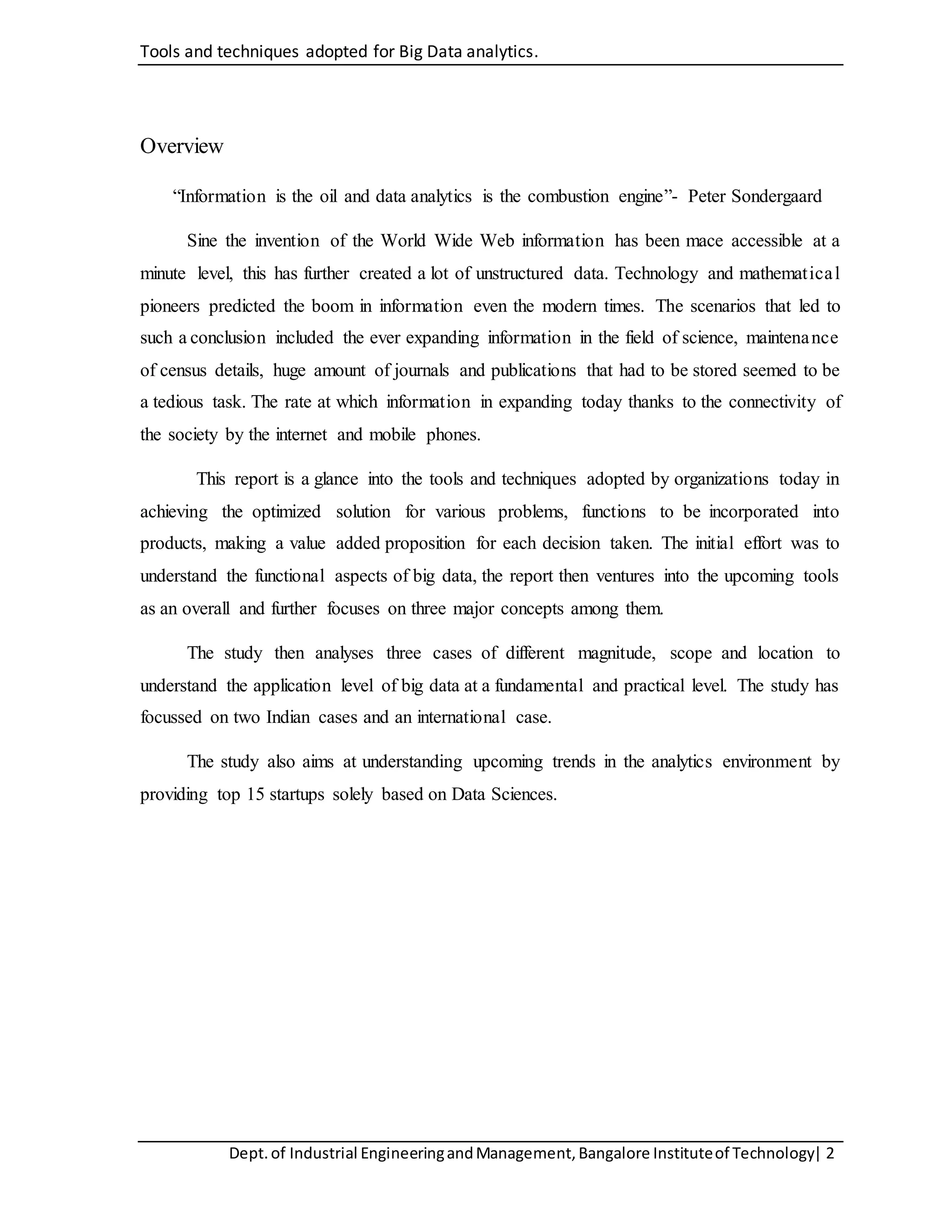 Tools and techniques adopted for Big Data analytics.
Dept.of Industrial EngineeringandManagement,Bangalore Instituteof Technology| 2
Overview
“Information is the oil and data analytics is the combustion engine”- Peter Sondergaard
Sine the invention of the World Wide Web information has been mace accessible at a
minute level, this has further created a lot of unstructured data. Technology and mathematical
pioneers predicted the boom in information even the modern times. The scenarios that led to
such a conclusion included the ever expanding information in the field of science, maintenance
of census details, huge amount of journals and publications that had to be stored seemed to be
a tedious task. The rate at which information in expanding today thanks to the connectivity of
the society by the internet and mobile phones.
This report is a glance into the tools and techniques adopted by organizations today in
achieving the optimized solution for various problems, functions to be incorporated into
products, making a value added proposition for each decision taken. The initial effort was to
understand the functional aspects of big data, the report then ventures into the upcoming tools
as an overall and further focuses on three major concepts among them.
The study then analyses three cases of different magnitude, scope and location to
understand the application level of big data at a fundamental and practical level. The study has
focussed on two Indian cases and an international case.
The study also aims at understanding upcoming trends in the analytics environment by
providing top 15 startups solely based on Data Sciences.
 