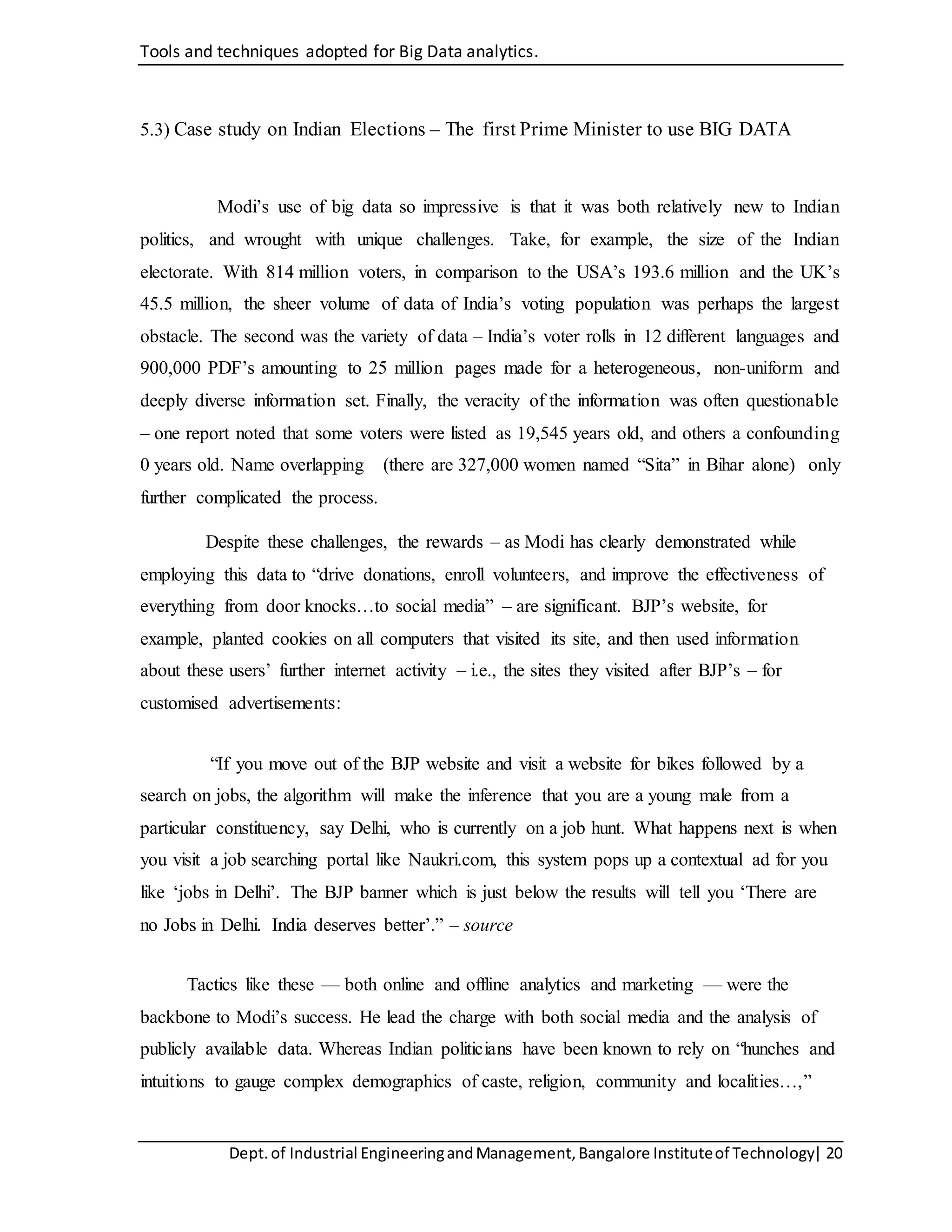 Tools and techniques adopted for Big Data analytics.
Dept.of Industrial EngineeringandManagement,Bangalore Instituteof Technology| 20
5.3) Case study on Indian Elections – The first Prime Minister to use BIG DATA
Modi’s use of big data so impressive is that it was both relatively new to Indian
politics, and wrought with unique challenges. Take, for example, the size of the Indian
electorate. With 814 million voters, in comparison to the USA’s 193.6 million and the UK’s
45.5 million, the sheer volume of data of India’s voting population was perhaps the largest
obstacle. The second was the variety of data – India’s voter rolls in 12 different languages and
900,000 PDF’s amounting to 25 million pages made for a heterogeneous, non-uniform and
deeply diverse information set. Finally, the veracity of the information was often questionable
– one report noted that some voters were listed as 19,545 years old, and others a confounding
0 years old. Name overlapping (there are 327,000 women named “Sita” in Bihar alone) only
further complicated the process.
Despite these challenges, the rewards – as Modi has clearly demonstrated while
employing this data to “drive donations, enroll volunteers, and improve the effectiveness of
everything from door knocks…to social media” – are significant. BJP’s website, for
example, planted cookies on all computers that visited its site, and then used information
about these users’ further internet activity – i.e., the sites they visited after BJP’s – for
customised advertisements:
“If you move out of the BJP website and visit a website for bikes followed by a
search on jobs, the algorithm will make the inference that you are a young male from a
particular constituency, say Delhi, who is currently on a job hunt. What happens next is when
you visit a job searching portal like Naukri.com, this system pops up a contextual ad for you
like ‘jobs in Delhi’. The BJP banner which is just below the results will tell you ‘There are
no Jobs in Delhi. India deserves better’.” – source
Tactics like these — both online and offline analytics and marketing — were the
backbone to Modi’s success. He lead the charge with both social media and the analysis of
publicly available data. Whereas Indian politicians have been known to rely on “hunches and
intuitions to gauge complex demographics of caste, religion, community and localities…,”
 