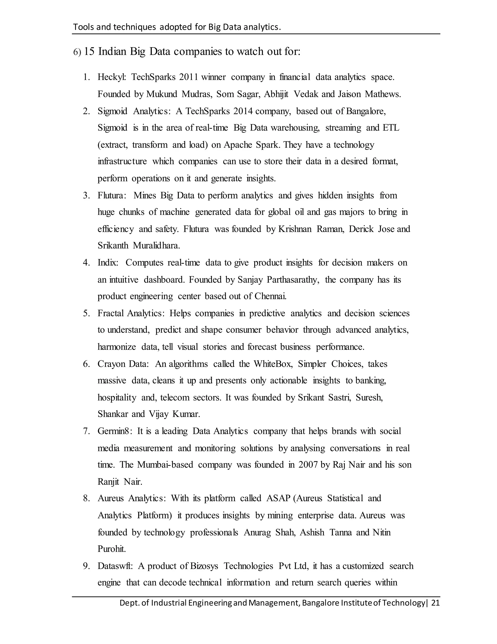 Tools and techniques adopted for Big Data analytics.
Dept.of Industrial EngineeringandManagement,Bangalore Instituteof Technology| 21
6) 15 Indian Big Data companies to watch out for:
1. Heckyl: TechSparks 2011 winner company in financial data analytics space.
Founded by Mukund Mudras, Som Sagar, Abhijit Vedak and Jaison Mathews.
2. Sigmoid Analytics: A TechSparks 2014 company, based out of Bangalore,
Sigmoid is in the area of real-time Big Data warehousing, streaming and ETL
(extract, transform and load) on Apache Spark. They have a technology
infrastructure which companies can use to store their data in a desired format,
perform operations on it and generate insights.
3. Flutura: Mines Big Data to perform analytics and gives hidden insights from
huge chunks of machine generated data for global oil and gas majors to bring in
efficiency and safety. Flutura was founded by Krishnan Raman, Derick Jose and
Srikanth Muralidhara.
4. Indix: Computes real-time data to give product insights for decision makers on
an intuitive dashboard. Founded by Sanjay Parthasarathy, the company has its
product engineering center based out of Chennai.
5. Fractal Analytics: Helps companies in predictive analytics and decision sciences
to understand, predict and shape consumer behavior through advanced analytics,
harmonize data, tell visual stories and forecast business performance.
6. Crayon Data: An algorithms called the WhiteBox, Simpler Choices, takes
massive data, cleans it up and presents only actionable insights to banking,
hospitality and, telecom sectors. It was founded by Srikant Sastri, Suresh,
Shankar and Vijay Kumar.
7. Germin8: It is a leading Data Analytics company that helps brands with social
media measurement and monitoring solutions by analysing conversations in real
time. The Mumbai-based company was founded in 2007 by Raj Nair and his son
Ranjit Nair.
8. Aureus Analytics: With its platform called ASAP (Aureus Statistical and
Analytics Platform) it produces insights by mining enterprise data. Aureus was
founded by technology professionals Anurag Shah, Ashish Tanna and Nitin
Purohit.
9. Dataswft: A product of Bizosys Technologies Pvt Ltd, it has a customized search
engine that can decode technical information and return search queries within
 