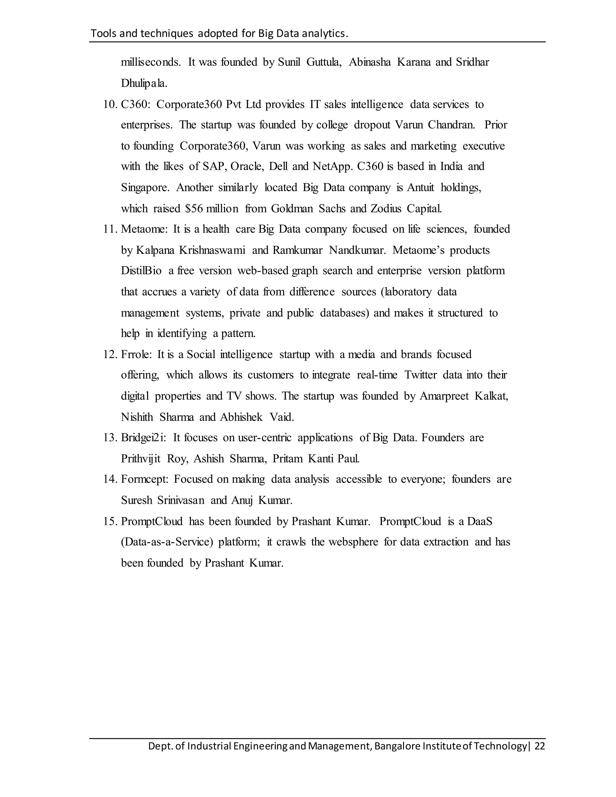 Tools and techniques adopted for Big Data analytics.
Dept.of Industrial EngineeringandManagement,Bangalore Instituteof Technology| 22
milliseconds. It was founded by Sunil Guttula, Abinasha Karana and Sridhar
Dhulipala.
10. C360: Corporate360 Pvt Ltd provides IT sales intelligence data services to
enterprises. The startup was founded by college dropout Varun Chandran. Prior
to founding Corporate360, Varun was working as sales and marketing executive
with the likes of SAP, Oracle, Dell and NetApp. C360 is based in India and
Singapore. Another similarly located Big Data company is Antuit holdings,
which raised $56 million from Goldman Sachs and Zodius Capital.
11. Metaome: It is a health care Big Data company focused on life sciences, founded
by Kalpana Krishnaswami and Ramkumar Nandkumar. Metaome’s products
DistilBio a free version web-based graph search and enterprise version platform
that accrues a variety of data from difference sources (laboratory data
management systems, private and public databases) and makes it structured to
help in identifying a pattern.
12. Frrole: It is a Social intelligence startup with a media and brands focused
offering, which allows its customers to integrate real-time Twitter data into their
digital properties and TV shows. The startup was founded by Amarpreet Kalkat,
Nishith Sharma and Abhishek Vaid.
13. Bridgei2i: It focuses on user-centric applications of Big Data. Founders are
Prithvijit Roy, Ashish Sharma, Pritam Kanti Paul.
14. Formcept: Focused on making data analysis accessible to everyone; founders are
Suresh Srinivasan and Anuj Kumar.
15. PromptCloud has been founded by Prashant Kumar. PromptCloud is a DaaS
(Data-as-a-Service) platform; it crawls the websphere for data extraction and has
been founded by Prashant Kumar.
 