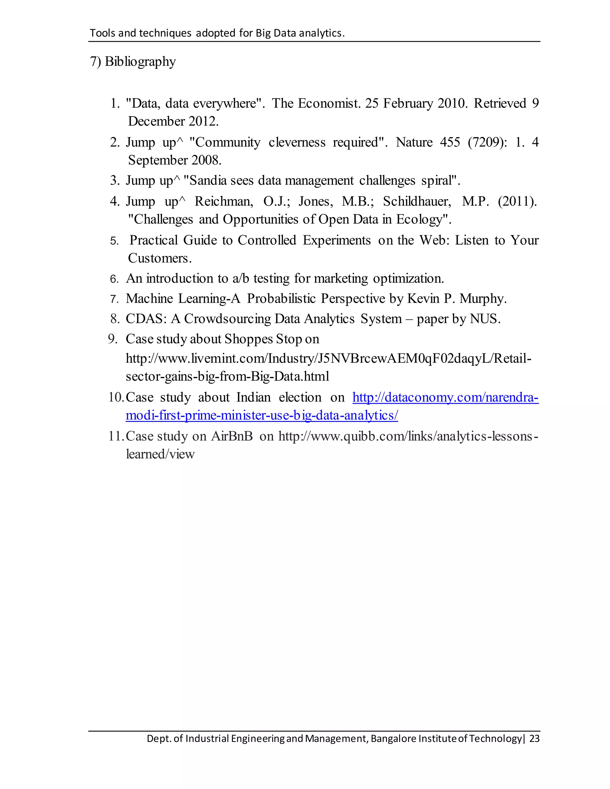 Tools and techniques adopted for Big Data analytics.
Dept.of Industrial EngineeringandManagement,Bangalore Instituteof Technology| 23
7) Bibliography
1. "Data, data everywhere". The Economist. 25 February 2010. Retrieved 9
December 2012.
2. Jump up^ "Community cleverness required". Nature 455 (7209): 1. 4
September 2008.
3. Jump up^ "Sandia sees data management challenges spiral".
4. Jump up^ Reichman, O.J.; Jones, M.B.; Schildhauer, M.P. (2011).
"Challenges and Opportunities of Open Data in Ecology".
5. Practical Guide to Controlled Experiments on the Web: Listen to Your
Customers.
6. An introduction to a/b testing for marketing optimization.
7. Machine Learning-A Probabilistic Perspective by Kevin P. Murphy.
8. CDAS: A Crowdsourcing Data Analytics System – paper by NUS.
9. Case study about Shoppes Stop on
http://www.livemint.com/Industry/J5NVBrcewAEM0qF02daqyL/Retail-
sector-gains-big-from-Big-Data.html
10.Case study about Indian election on http://dataconomy.com/narendra-
modi-first-prime-minister-use-big-data-analytics/
11.Case study on AirBnB on http://www.quibb.com/links/analytics-lessons-
learned/view
 