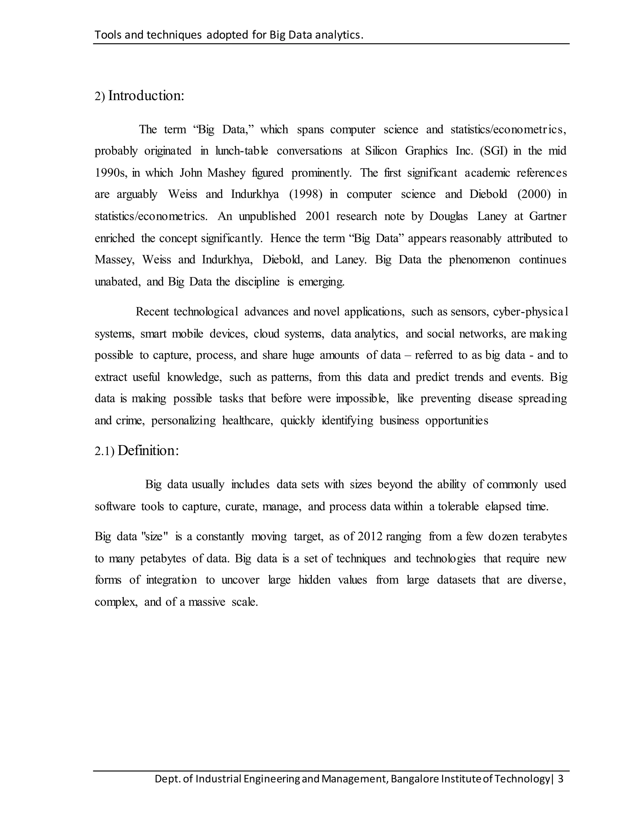 Tools and techniques adopted for Big Data analytics.
Dept.of Industrial EngineeringandManagement,Bangalore Instituteof Technology| 3
2) Introduction:
The term “Big Data,” which spans computer science and statistics/econometrics,
probably originated in lunch-table conversations at Silicon Graphics Inc. (SGI) in the mid
1990s, in which John Mashey figured prominently. The first significant academic references
are arguably Weiss and Indurkhya (1998) in computer science and Diebold (2000) in
statistics/econometrics. An unpublished 2001 research note by Douglas Laney at Gartner
enriched the concept significantly. Hence the term “Big Data” appears reasonably attributed to
Massey, Weiss and Indurkhya, Diebold, and Laney. Big Data the phenomenon continues
unabated, and Big Data the discipline is emerging.
Recent technological advances and novel applications, such as sensors, cyber-physical
systems, smart mobile devices, cloud systems, data analytics, and social networks, are making
possible to capture, process, and share huge amounts of data – referred to as big data - and to
extract useful knowledge, such as patterns, from this data and predict trends and events. Big
data is making possible tasks that before were impossible, like preventing disease spreading
and crime, personalizing healthcare, quickly identifying business opportunities
2.1) Definition:
Big data usually includes data sets with sizes beyond the ability of commonly used
software tools to capture, curate, manage, and process data within a tolerable elapsed time.
Big data "size" is a constantly moving target, as of 2012 ranging from a few dozen terabytes
to many petabytes of data. Big data is a set of techniques and technologies that require new
forms of integration to uncover large hidden values from large datasets that are diverse,
complex, and of a massive scale.
 