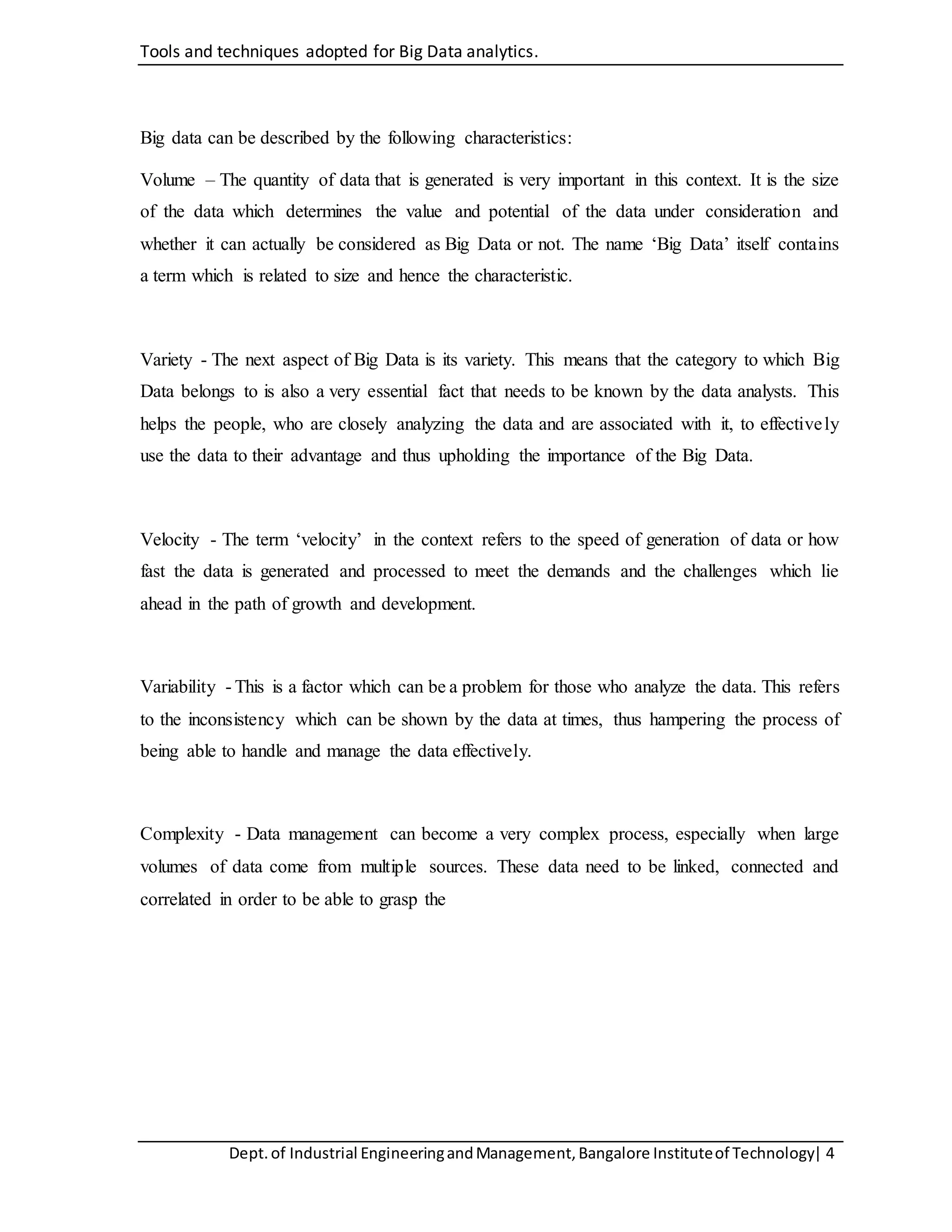 Tools and techniques adopted for Big Data analytics.
Dept.of Industrial EngineeringandManagement,Bangalore Instituteof Technology| 4
Big data can be described by the following characteristics:
Volume – The quantity of data that is generated is very important in this context. It is the size
of the data which determines the value and potential of the data under consideration and
whether it can actually be considered as Big Data or not. The name ‘Big Data’ itself contains
a term which is related to size and hence the characteristic.
Variety - The next aspect of Big Data is its variety. This means that the category to which Big
Data belongs to is also a very essential fact that needs to be known by the data analysts. This
helps the people, who are closely analyzing the data and are associated with it, to effectively
use the data to their advantage and thus upholding the importance of the Big Data.
Velocity - The term ‘velocity’ in the context refers to the speed of generation of data or how
fast the data is generated and processed to meet the demands and the challenges which lie
ahead in the path of growth and development.
Variability - This is a factor which can be a problem for those who analyze the data. This refers
to the inconsistency which can be shown by the data at times, thus hampering the process of
being able to handle and manage the data effectively.
Complexity - Data management can become a very complex process, especially when large
volumes of data come from multiple sources. These data need to be linked, connected and
correlated in order to be able to grasp the
 