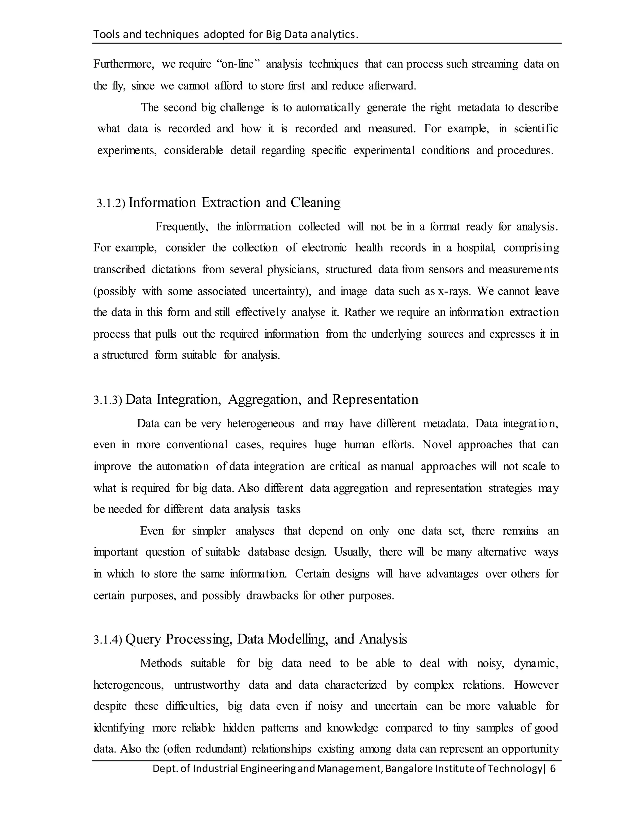 Tools and techniques adopted for Big Data analytics.
Dept.of Industrial EngineeringandManagement,Bangalore Instituteof Technology| 6
Furthermore, we require “on-line” analysis techniques that can process such streaming data on
the fly, since we cannot afford to store first and reduce afterward.
The second big challenge is to automatically generate the right metadata to describe
what data is recorded and how it is recorded and measured. For example, in scientific
experiments, considerable detail regarding specific experimental conditions and procedures.
3.1.2) Information Extraction and Cleaning
Frequently, the information collected will not be in a format ready for analysis.
For example, consider the collection of electronic health records in a hospital, comprising
transcribed dictations from several physicians, structured data from sensors and measurements
(possibly with some associated uncertainty), and image data such as x-rays. We cannot leave
the data in this form and still effectively analyse it. Rather we require an information extraction
process that pulls out the required information from the underlying sources and expresses it in
a structured form suitable for analysis.
3.1.3) Data Integration, Aggregation, and Representation
Data can be very heterogeneous and may have different metadata. Data integration,
even in more conventional cases, requires huge human efforts. Novel approaches that can
improve the automation of data integration are critical as manual approaches will not scale to
what is required for big data. Also different data aggregation and representation strategies may
be needed for different data analysis tasks
Even for simpler analyses that depend on only one data set, there remains an
important question of suitable database design. Usually, there will be many alternative ways
in which to store the same information. Certain designs will have advantages over others for
certain purposes, and possibly drawbacks for other purposes.
3.1.4) Query Processing, Data Modelling, and Analysis
Methods suitable for big data need to be able to deal with noisy, dynamic,
heterogeneous, untrustworthy data and data characterized by complex relations. However
despite these difficulties, big data even if noisy and uncertain can be more valuable for
identifying more reliable hidden patterns and knowledge compared to tiny samples of good
data. Also the (often redundant) relationships existing among data can represent an opportunity
 
