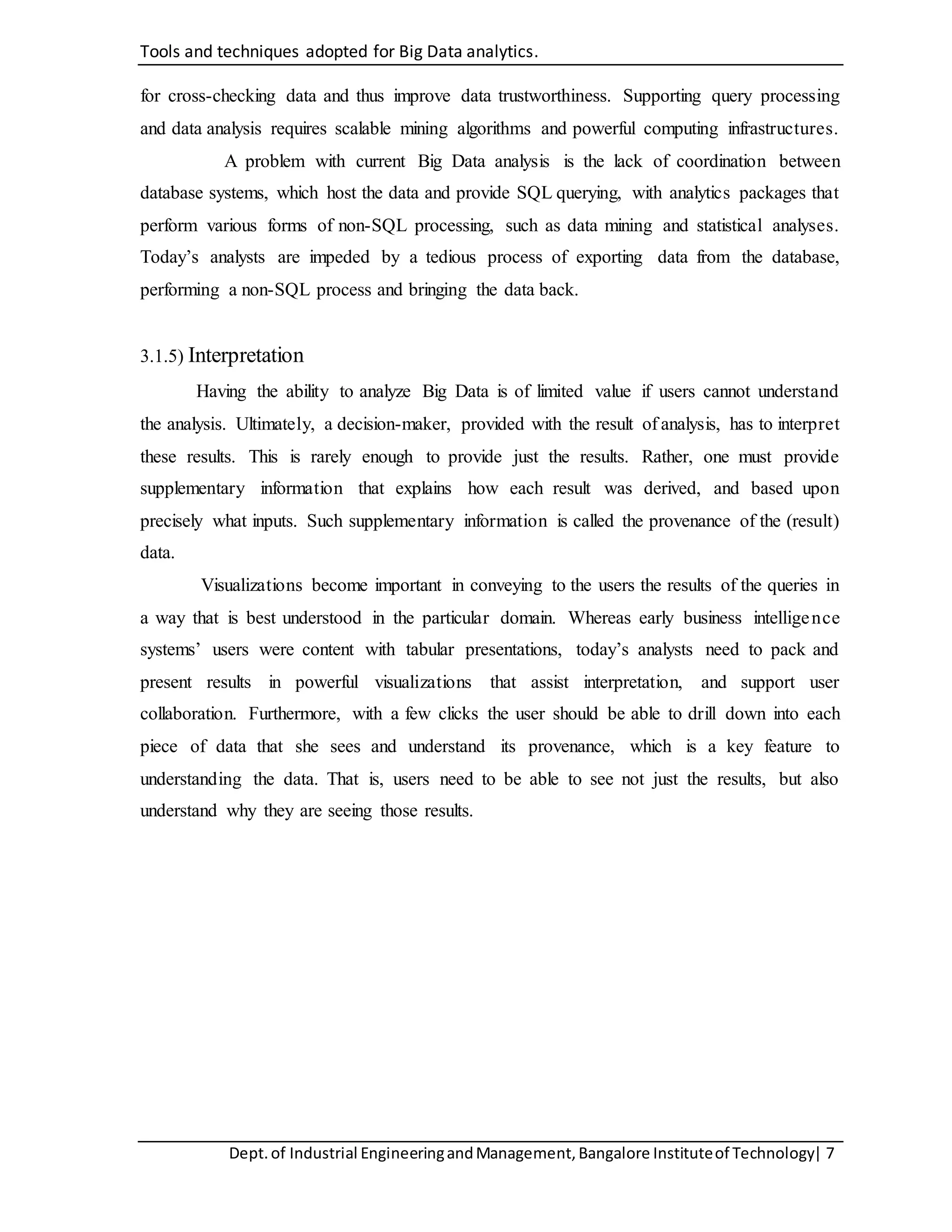 Tools and techniques adopted for Big Data analytics.
Dept.of Industrial EngineeringandManagement,Bangalore Instituteof Technology| 7
for cross-checking data and thus improve data trustworthiness. Supporting query processing
and data analysis requires scalable mining algorithms and powerful computing infrastructures.
A problem with current Big Data analysis is the lack of coordination between
database systems, which host the data and provide SQL querying, with analytics packages that
perform various forms of non-SQL processing, such as data mining and statistical analyses.
Today’s analysts are impeded by a tedious process of exporting data from the database,
performing a non-SQL process and bringing the data back.
3.1.5) Interpretation
Having the ability to analyze Big Data is of limited value if users cannot understand
the analysis. Ultimately, a decision-maker, provided with the result of analysis, has to interpret
these results. This is rarely enough to provide just the results. Rather, one must provide
supplementary information that explains how each result was derived, and based upon
precisely what inputs. Such supplementary information is called the provenance of the (result)
data.
Visualizations become important in conveying to the users the results of the queries in
a way that is best understood in the particular domain. Whereas early business intelligence
systems’ users were content with tabular presentations, today’s analysts need to pack and
present results in powerful visualizations that assist interpretation, and support user
collaboration. Furthermore, with a few clicks the user should be able to drill down into each
piece of data that she sees and understand its provenance, which is a key feature to
understanding the data. That is, users need to be able to see not just the results, but also
understand why they are seeing those results.
 