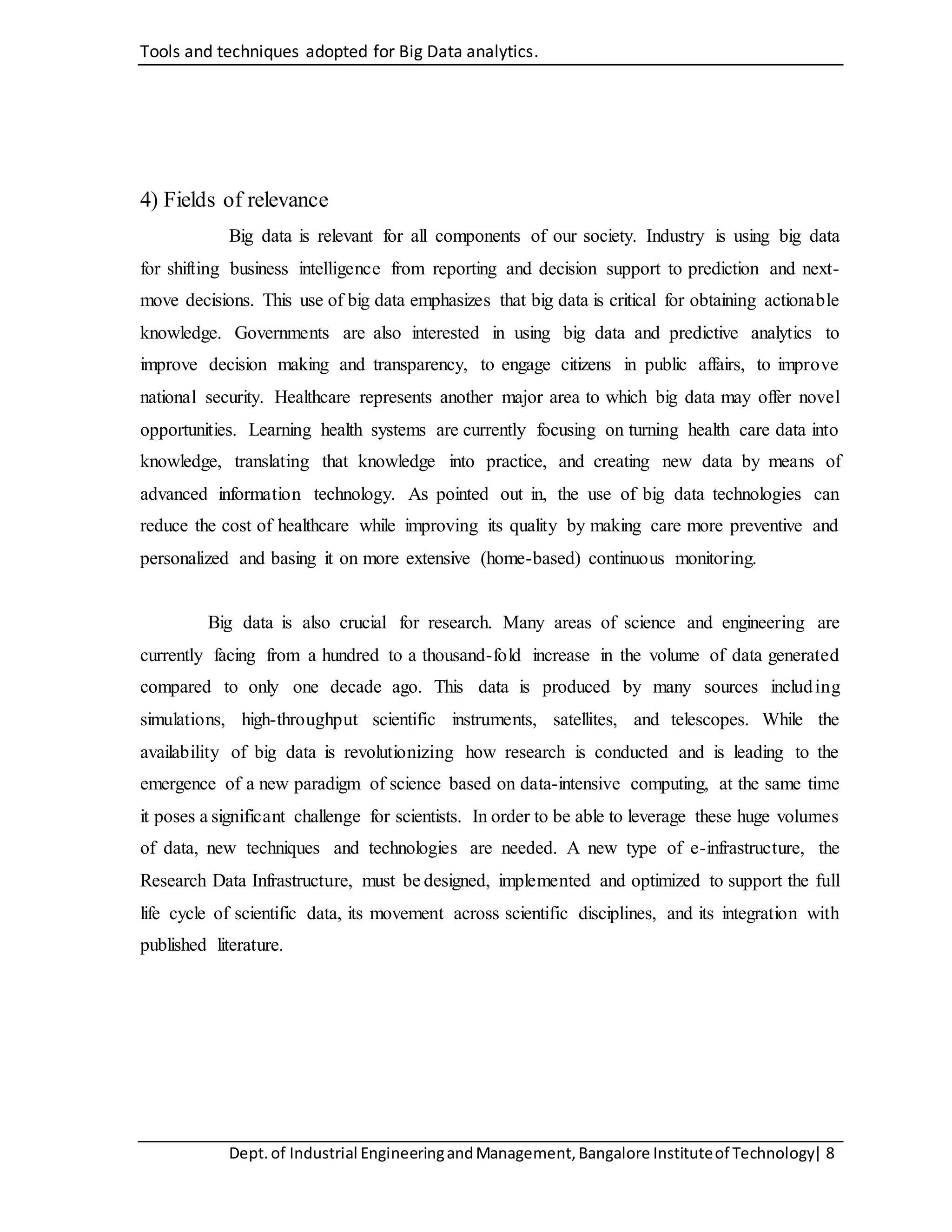 Tools and techniques adopted for Big Data analytics.
Dept.of Industrial EngineeringandManagement,Bangalore Instituteof Technology| 8
4) Fields of relevance
Big data is relevant for all components of our society. Industry is using big data
for shifting business intelligence from reporting and decision support to prediction and next-
move decisions. This use of big data emphasizes that big data is critical for obtaining actionable
knowledge. Governments are also interested in using big data and predictive analytics to
improve decision making and transparency, to engage citizens in public affairs, to improve
national security. Healthcare represents another major area to which big data may offer novel
opportunities. Learning health systems are currently focusing on turning health care data into
knowledge, translating that knowledge into practice, and creating new data by means of
advanced information technology. As pointed out in, the use of big data technologies can
reduce the cost of healthcare while improving its quality by making care more preventive and
personalized and basing it on more extensive (home-based) continuous monitoring.
Big data is also crucial for research. Many areas of science and engineering are
currently facing from a hundred to a thousand-fold increase in the volume of data generated
compared to only one decade ago. This data is produced by many sources including
simulations, high-throughput scientific instruments, satellites, and telescopes. While the
availability of big data is revolutionizing how research is conducted and is leading to the
emergence of a new paradigm of science based on data-intensive computing, at the same time
it poses a significant challenge for scientists. In order to be able to leverage these huge volumes
of data, new techniques and technologies are needed. A new type of e-infrastructure, the
Research Data Infrastructure, must be designed, implemented and optimized to support the full
life cycle of scientific data, its movement across scientific disciplines, and its integration with
published literature.
 